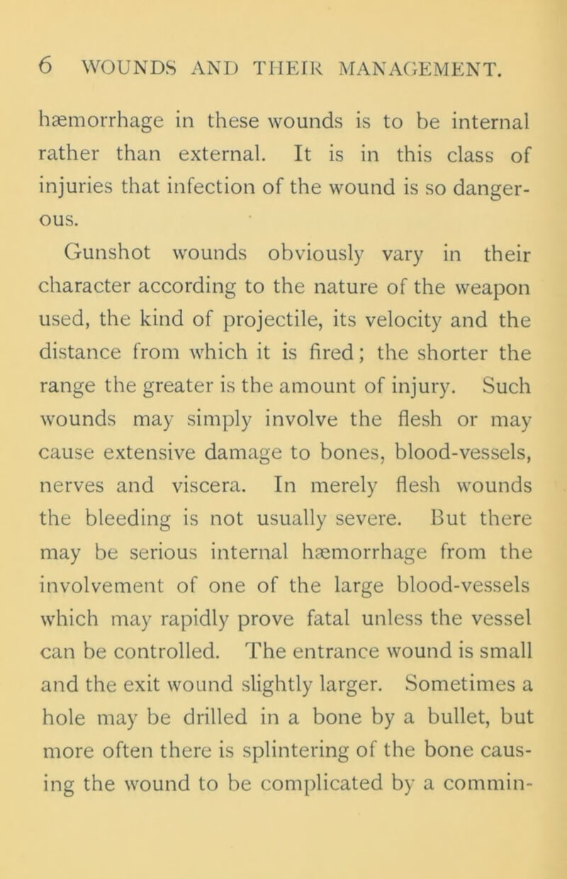 haemorrhage in these wounds is to be internal rather than external. It is in this class of injuries that infection of the wound is so danger- ous. Gunshot wounds obviously vary in their character according to the nature of the weapon used, the kind of projectile, its velocity and the distance from which it is fired; the shorter the range the greater is the amount of injury. Such wounds may simply involve the flesh or may cause extensive damage to bones, blood-vessels, nerves and viscera. In merely flesh wounds the bleeding is not usually severe. But there may be serious internal haemorrhage from the involvement of one of the large blood-vessels which may rapidly prove fatal unless the vessel can be controlled. The entrance wound is small and the exit wound slightly larger. Sometimes a hole may be drilled in a bone by a bullet, but more often there is splintering of the bone caus- ing the wound to be complicated by a commin-