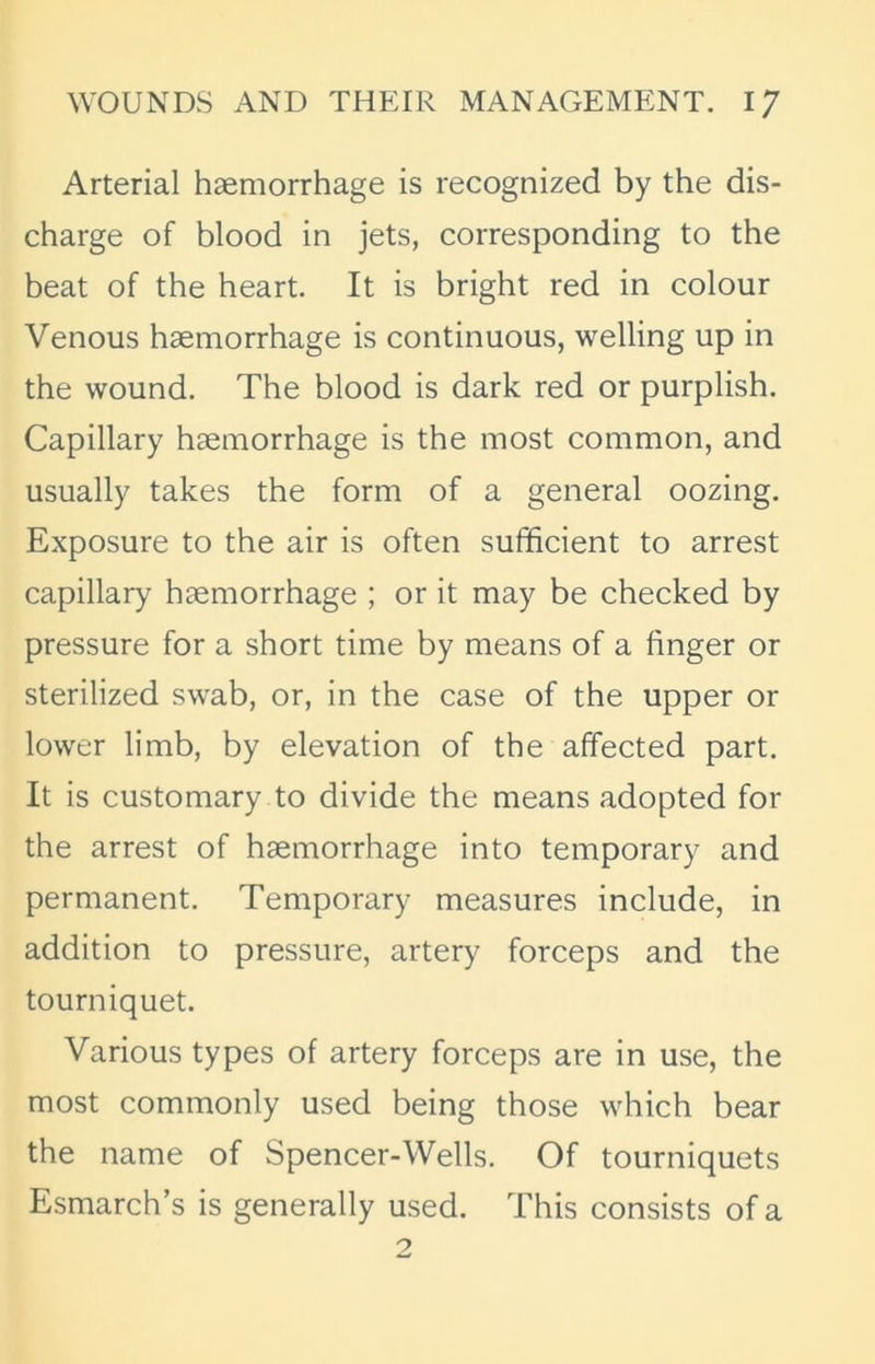 Arterial haemorrhage is recognized by the dis- charge of blood in jets, corresponding to the beat of the heart. It is bright red in colour Venous haemorrhage is continuous, welling up in the wound. The blood is dark red or purplish. Capillary haemorrhage is the most common, and usually takes the form of a general oozing. Exposure to the air is often sufficient to arrest capillary haemorrhage ; or it may be checked by pressure for a short time by means of a finger or sterilized swab, or, in the case of the upper or lower limb, by elevation of the affected part. It is customary to divide the means adopted for the arrest of haemorrhage into temporary and permanent. Temporary measures include, in addition to pressure, artery forceps and the tourniquet. Various types of artery forceps are in use, the most commonly used being those which bear the name of Spencer-Wells. Of tourniquets Esmarch’s is generally used. This consists of a