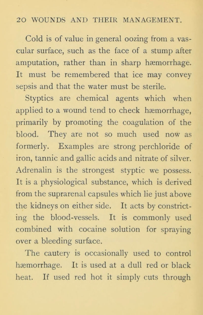 Cold is of value in general oozing from a vas- cular surface, such as the face of a stump after amputation, rather than in sharp haemorrhage. It must be remembered that ice may convey sepsis and that the water must be sterile. Styptics are chemical agents which when applied to a wound tend to check haemorrhage, primarily by promoting the coagulation of the blood. They are not so much used now as formerly. Examples are strong perchloride of iron, tannic and gallic acids and nitrate of silver. Adrenalin is the strongest styptic we possess. It is a physiological substance, which is derived from the suprarenal capsules which lie just above the kidneys on either side. It acts by constrict- ing the blood-vessels. It is commonly used combined with cocaine solution for spraying over a bleeding surface. The cautery is occasionally used to control hsemorrhage. It is used at a dull red or black heat. If used red hot it simply cuts through