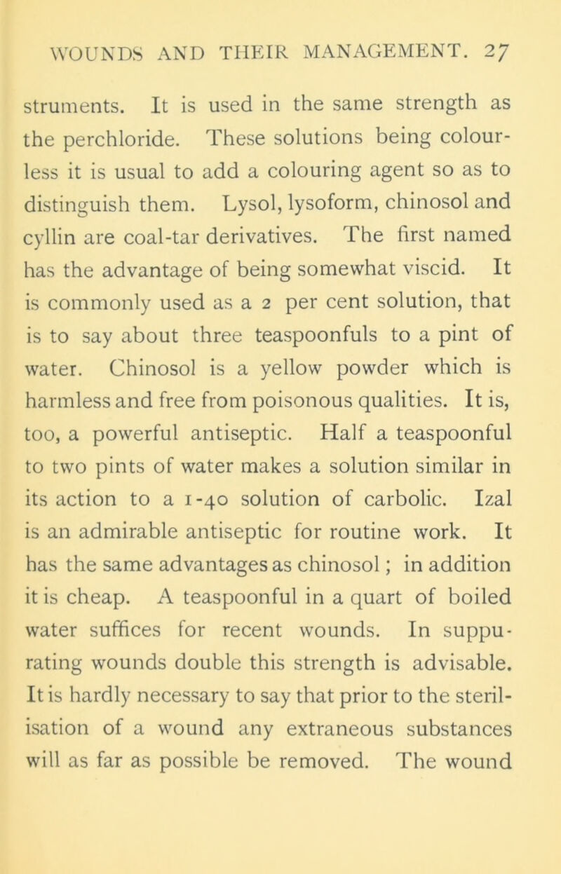 struments. It is used in the same strength as the perchloride. These solutions being colour- less it is usual to add a colouring agent so as to distinguish them. Lysol, lysoform, chinosol and cyllin are coal-tar derivatives. The first named has the advantage of being somewhat viscid. It is commonly used as a 2 per cent solution, that is to say about three teaspoonfuls to a pint of water. Chinosol is a yellow powder which is harmless and free from poisonous qualities. It is, too, a powerful antiseptic. Half a teaspoonful to two pints of water makes a solution similar in its action to a 1-40 solution of carbolic. Izal is an admirable antiseptic for routine work. It has the same advantages as chinosol; in addition it is cheap. A teaspoonful in a quart of boiled water suffices for recent wounds. In suppu- rating wounds double this strength is advisable. It is hardly necessary to say that prior to the steril- isation of a wound any extraneous substances will as far as possible be removed. The wound
