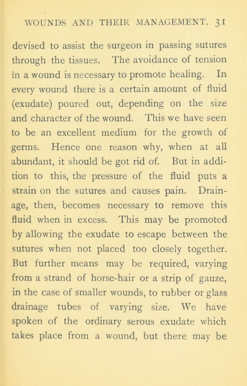 devised to assist the surgeon in passing sutures through the tissues. The avoidance of tension in a wound is necessary to promote healing. In every wound there is a certain amount of fluid (exudate) poured out, depending on the size and character of the wound. This we have seen to be an excellent medium for the growth of germs. Hence one reason why, when at all abundant, it should be got rid of. But in addi- tion to this, the pressure of the fluid puts a strain on the sutures and causes pain. Drain- age, then, becomes necessary to remove this fluid when in excess. This may be promoted by allowing the exudate to escape between the sutures when not placed too closely together. But further means may be required, varying from a strand of horse-hair or a strip of gauze, in the case of smaller wounds, to rubber or glass drainage tubes of varying size. We have spoken of the ordinary serous exudate which takes place from a wound, but there may be