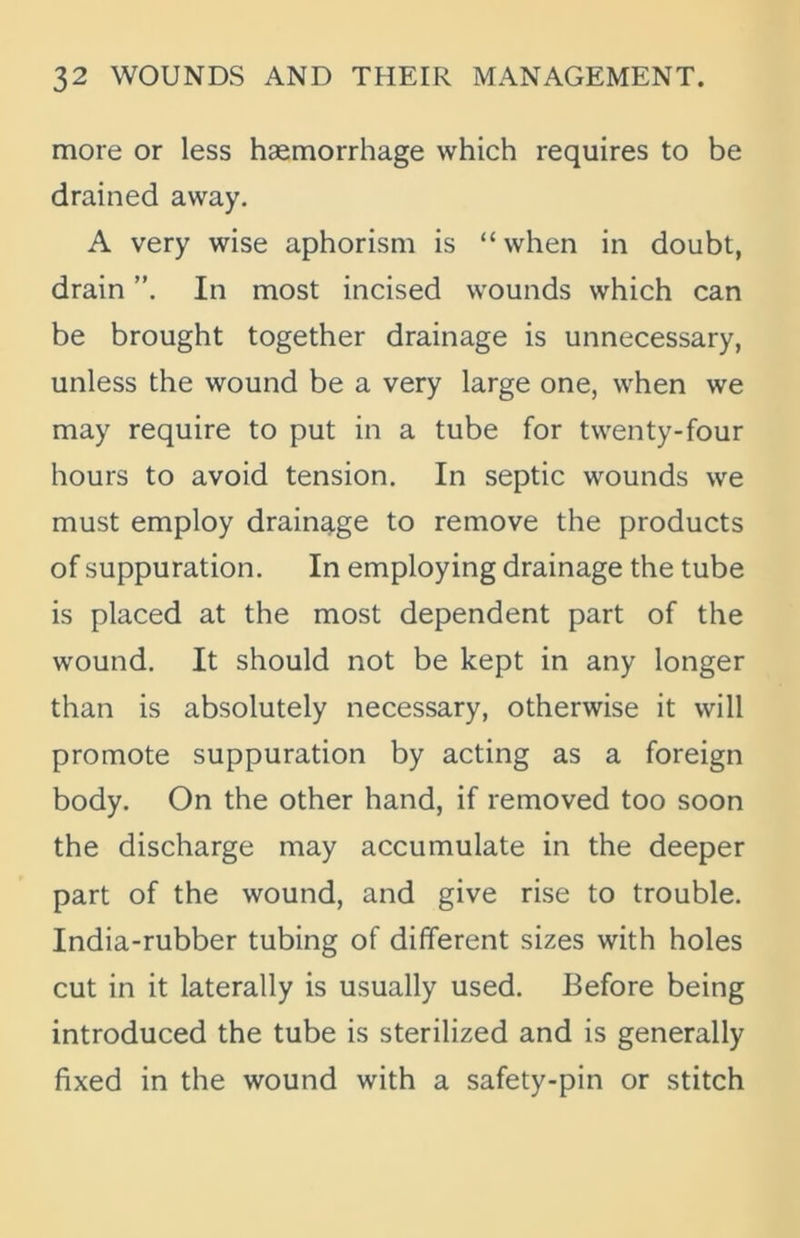 more or less haemorrhage which requires to be drained away. A very wise aphorism is “ when in doubt, drain In most incised wounds which can be brought together drainage is unnecessary, unless the wound be a very large one, when we may require to put in a tube for twenty-four hours to avoid tension. In septic wounds we must employ drainage to remove the products of suppuration. In employing drainage the tube is placed at the most dependent part of the wound. It should not be kept in any longer than is absolutely necessary, otherwise it will promote suppuration by acting as a foreign body. On the other hand, if removed too soon the discharge may accumulate in the deeper part of the wound, and give rise to trouble. India-rubber tubing of different sizes with holes cut in it laterally is usually used. Before being introduced the tube is sterilized and is generally fixed in the wound with a safety-pin or stitch