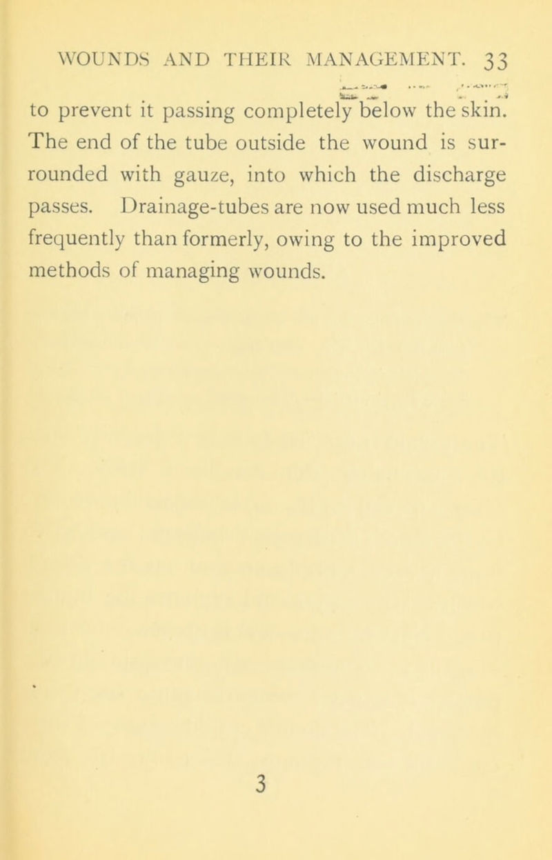 .» »s••••.* '-'T *ua» to prevent it passing completely below the skin. The end of the tube outside the wound is sur- rounded with gauze, into which the discharge passes. Drainage-tubes are now used much less frequently than formerly, owing to the improved methods of managing wounds. 3