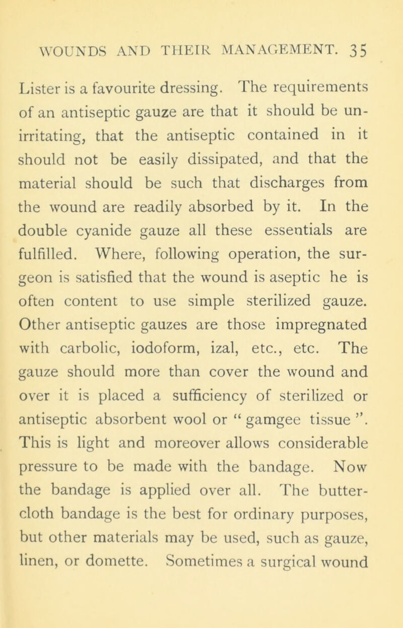 Lister is a favourite dressing. The requirements of an antiseptic gauze are that it should be un- irritating, that the antiseptic contained in it should not be easily dissipated, and that the material should be such that discharges from the wound are readily absorbed by it. In the double cyanide gauze all these essentials are fulfilled. Where, following operation, the sur- geon is satisfied that the wound is aseptic he is often content to use simple sterilized gauze. Other antiseptic gauzes are those impregnated with carbolic, iodoform, izal, etc., etc. The gauze should more than cover the wound and over it is placed a sufficiency of sterilized or antiseptic absorbent wool or “ gamgee tissue ”. This is light and moreover allows considerable pressure to be made with the bandage. Now the bandage is applied over all. The butter- cloth bandage is the best for ordinary purposes, but other materials may be used, such as gauze, linen, or domette. Sometimes a surgical wound