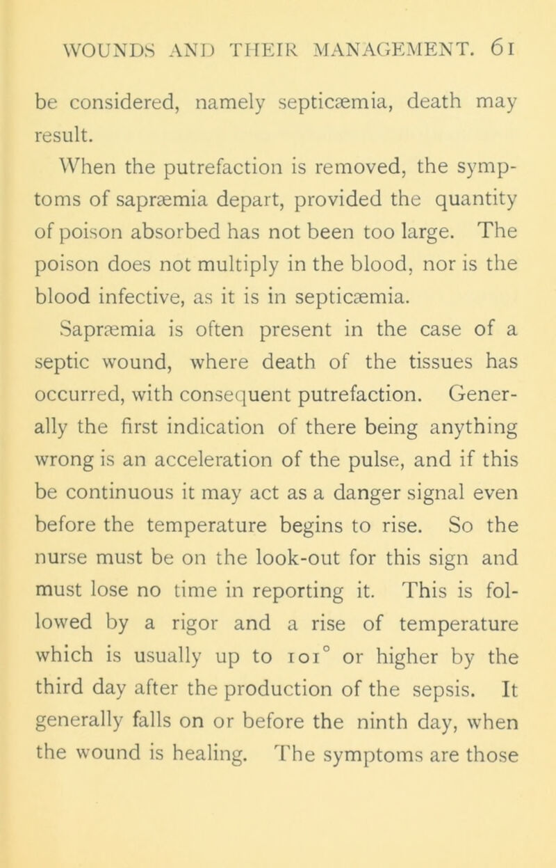 be considered, namely septicaemia, death may result. When the putrefaction is removed, the symp- toms of sapraemia depart, provided the quantity of poison absorbed has not been too large. The poison does not multiply in the blood, nor is the blood infective, as it is in septicaemia. Sapraemia is often present in the case of a septic wound, where death of the tissues has occurred, with consequent putrefaction. Gener- ally the first indication of there being anything wrong is an acceleration of the pulse, and if this be continuous it may act as a danger signal even before the temperature begins to rise. So the nurse must be on the look-out for this sign and must lose no time in reporting it. This is fol- lowed by a rigor and a rise of temperature which is usually up to ioi° or higher by the third day after the production of the sepsis. It generally falls on or before the ninth day, when the wound is healing. The symptoms are those