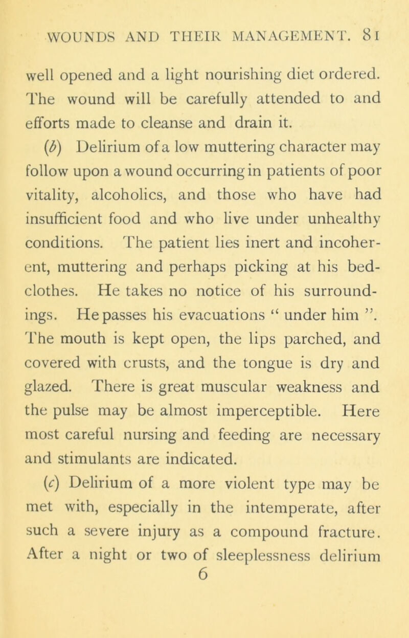 well opened and a light nourishing diet ordered. The wound will be carefully attended to and efforts made to cleanse and drain it. (fr) Delirium of a low muttering character may follow upon a wound occurring in patients of poor vitality, alcoholics, and those who have had insufficient food and who live under unhealthy conditions. The patient lies inert and incoher- ent, muttering and perhaps picking at his bed- clothes. He takes no notice of his surround- ings. He passes his evacuations “ under him The mouth is kept open, the lips parched, and covered with crusts, and the tongue is dry and glazed. There is great muscular weakness and the pulse may be almost imperceptible. Here most careful nursing and feeding are necessary and stimulants are indicated. (c) Delirium of a more violent type may be met with, especially in the intemperate, after such a severe injury as a compound fracture. After a night or two of sleeplessness delirium 6