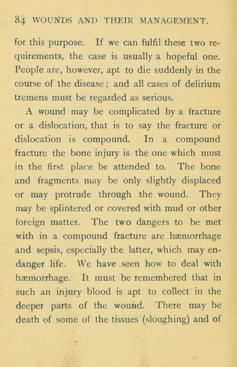 for this purpose. If we can fulfil these two re- quirements, the case is usually a hopeful one. People are, however, apt to die suddenly in the course of the disease; and all cases of delirium tremens must be regarded as serious. A wound may be complicated by a fracture or a dislocation, that is to say the fracture or dislocation is compound. In a compound fracture the bone injury is the one which must in the first place be attended to. The bone and fragments may be only slightly displaced or may protrude through the wound. They may be splintered or covered with mud or other foreign matter. The two dangers to be met with in a compound fracture are haemorrhage and sepsis, especially the latter, which may en- danger life. We have seen how to deal with haemorrhage. It must be remembered that in such an injury blood is apt to collect in the deeper parts of the wound. There may be death of some of the tissues (sloughing) and of