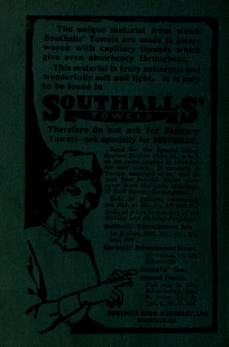 - * < ■ The unique material from which Sout halls’ Towels are made is inter- i woven with capillary threads which , 1 slve even **>sorbency throughout. j This material Is truly antiseptic and j light. It Is only wonderfully soft and Ilf to be found In Therefore do not ask for sanitary L Towels—ask specially for SOUTHAlLS’. k m w for .1. B^rr..r auction Packet (Sue S). nhk„. M its name implies is intended t for new u-trs. It contei “ Towels masoned siyes, t- post free fur (id. under cover from the Lady  117 Bull Street, Birmin Sold in packets, o,__ one doz. at <xf., 1/-, 1/6 a , . Reduced flirts to >utwben cf Iht Medical and Nursing Pro/esiion. Sooths I Is' Accouchement Sets. In 5 sizes, 10/«. 21/*. 42/-. «Jt/. •nd 105/-. Southall*’ HccoachementSheets. 4 sices, 2/3 ami 2/9. Soothe!It' Com. pressed Towels. I Full size in tiny ‘$1 liverboxes, f -i, price Id., lW..C(2d.,D,l.1-.. SOUTH ALL ARCS. * BAtCLAT, Ltd. § B1BU1HGHAM.  ' ’■ *i