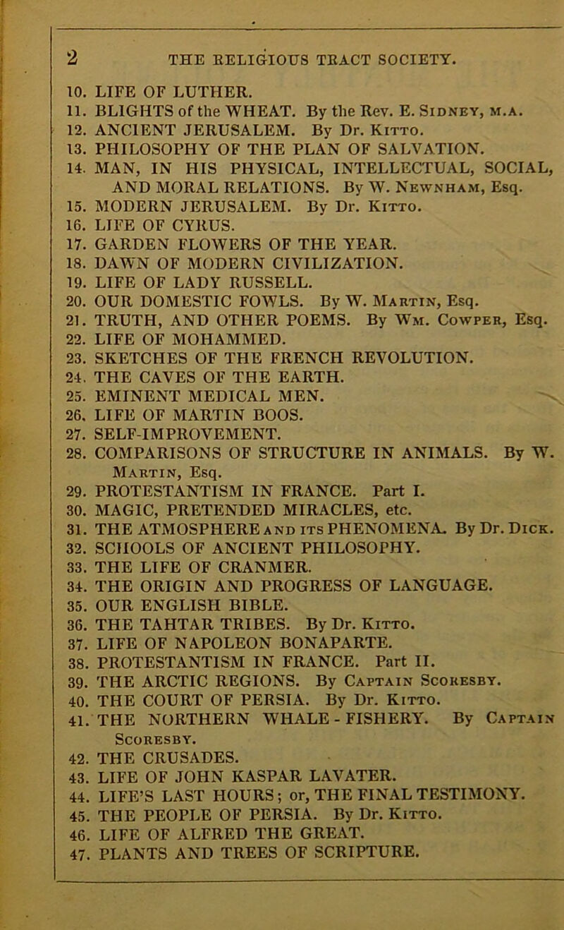 10. LIFE OF LUTHER. 11. BLIGHTS of the WHEAT. By the Rev. E. Sidney, m.a. 12. ANCIENT JERUSALEM. By Dr. Kitto. 13. PHILOSOPHY OF THE PLAN OF SALVATION. 14. MAN, IN HIS PHYSICAL, INTELLECTUAL, SOCIAL, AND MORAL RELATIONS. By W. Newnham, Esq. 15. MODERN JERUSALEM. Bv Dr. Kitto. 16. LIFE OF CYRUS. 17. GARDEN FLOWERS OF THE YEAR. 18. DAWN OF MODERN CIVILIZATION. 19. LIFE OF LADY RUSSELL. 20. OUR DOMESTIC FOWLS. By W. Martin, Esq. 21. TRUTH, AND OTHER POEMS. By Wm. Cowper, Esq. 22. LIFE OF MOHAMMED. 23. SKETCHES OF THE FRENCH REVOLUTION. 24. THE CAVES OF THE EARTH. 25. EMINENT MEDICAL MEN. 26. LIFE OF MARTIN BOOS. 27. SELF-IMPROVEMENT. 28. COMPARISONS OF STRUCTURE IN ANIMALS. By W. Martin, Esq. 29. PROTESTANTISM IN FRANCE. Part I. 30. MAGIC, PRETENDED MIRACLES, etc. 31. THE ATMOSPHERE and its PHENOMENA. By Dr. Dick. 32. SCHOOLS OF ANCIENT PHILOSOPHY. 33. THE LIFE OF CRANMER. 34. THE ORIGIN AND PROGRESS OF LANGUAGE. 35. OUR ENGLISH BIBLE. 36. THE TAHTAR TRIBES. By Dr. Kitto. 37. LIFE OF NAPOLEON BONAPARTE. 38. PROTESTANTISM IN FRANCE. Part II. 39. THE ARCTIC REGIONS. By Captain Scokesby. 40. THE COURT OF PERSIA. By Dr. Kitto. 41. THE NORTHERN WHALE-FISHERY. By Captain SCORESBY. 42. THE CRUSADES. 43. LIFE OF JOHN KASPAR LAVATER. 44. LIFE’S LAST HOURS; or, THE FINAL TESTIMONY. 45. THE PEOPLE OF PERSIA. By Dr. Kitto. 46. LIFE OF ALFRED THE GREAT. 47. PLANTS AND TREES OF SCRIPTURE.