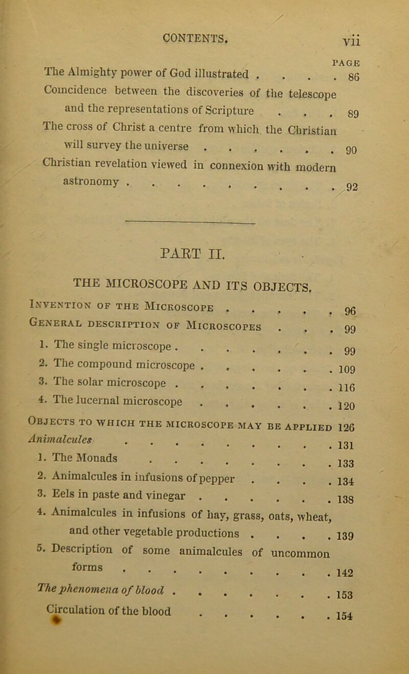 Vll Tlie Almighty power of God illustrated . Coincidence between the discoveries of the telescope and the representations of Scripture The cross of Christ a centre from which the Christian will survey the universe .... Christian revelation viewed in connexion with modern astronomy PAGE 86 89 90 V 92 PAST II. THE MICROSCOPE AND ITS OBJECTS. Invention of the Microscope . General description of Microscopes . 1. The single microscope 2. The compound microscope .... 3. The solar microscope .... 4. The lucernal microscope Objects to which the microscope may be applied Animalcules .... 1. The Monads 2. Animalcules in infusions of pepper 3. Eels in paste and vinegar 4. Animalcules in infusions of hay, grass, oats, wheat, and other vegetable productions .... 5. Description of some animalcules of uncommon forms The phenomena of blood Circulation of the blood • 96 99 99 109 116 120 126 131 133 134 138 139 142 153 154