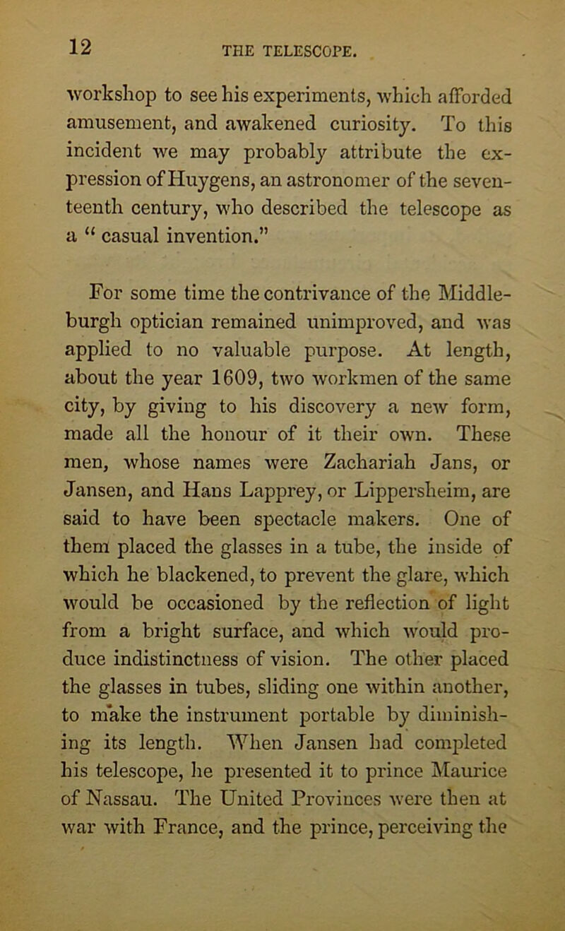 workshop to see his experiments, which afforded amusement, and awakened curiosity. To this incident we may probably attribute the ex- pression of Huygens, an astronomer of the seven- teenth century, who described the telescope as a “ casual invention.” For some time the contrivance of the Middle- burgh optician remained unimproved, and was applied to no valuable purpose. At length, about the year 1609, two workmen of the same city, by giving to his discovery a new form, made all the honour of it their own. These men, whose names were Zachariah Jans, or Jansen, and Hans Lapprey, or Lippersheim, are said to have been spectacle makers. One of them placed the glasses in a tube, the inside of which he blackened, to prevent the glare, which would be occasioned by the reflection of light from a bright surface, and which would pro- duce indistinctness of vision. The other placed the glasses in tubes, sliding one within another, to make the instrument portable by diminish- ing its length. When Jansen had completed his telescope, he presented it to prince Maurice of Nassau. The United Provinces were then at war with France, and the prince, perceiving the