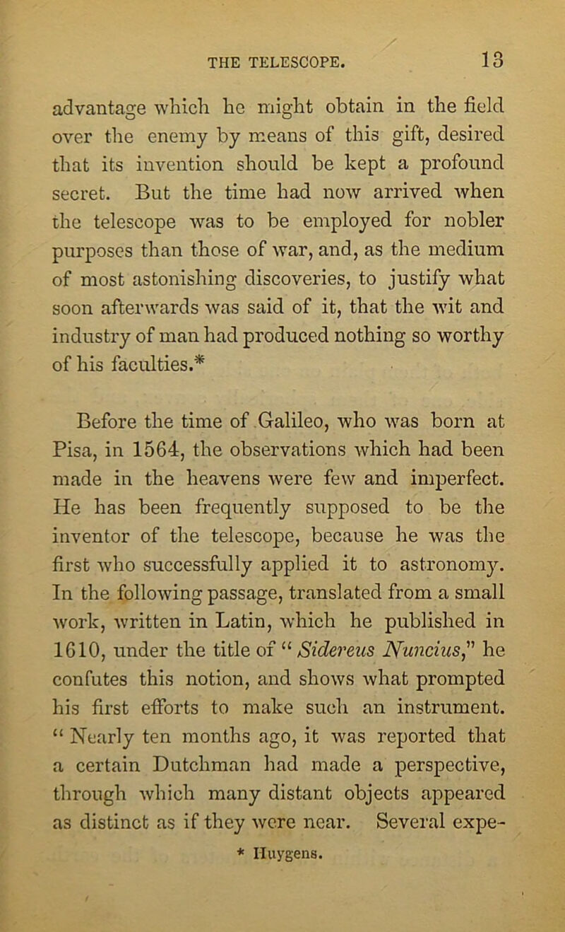 advantage which he might obtain in the field over the enemy by means of this gift, desired that its invention should be kept a profound secret. But the time had now arrived when the telescope was to be employed for nobler purposes than those of war, and, as the medium of most astonishing discoveries, to justify what soon afterwards was said of it, that the wit and industry of man had produced nothing so worthy of his faculties.* Before the time of Galileo, who was born at Pisa, in 1564, the observations which had been made in the heavens were few and imperfect. He has been frequently supposed to be the inventor of the telescope, because he was the first who successfully applied it to astronomy. In the following passage, translated from a small work, Avritten in Latin, which he published in 1610, under the title of “ Sidereus Nuncius,” he confutes this notion, and shows what prompted his first efforts to make such an instrument. “ Nearly ten months ago, it Avas reported that a certain Dutchman had made a perspective, through Avhich many distant objects appeared as distinct as if they Avere near. Several expe- * Huygens.