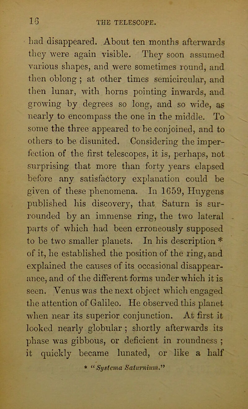 had disappeared. About ten months afterwards they were again visible. They soon assumed various shapes, and were sometimes round, and then oblong ; at other times semicircular, and then lunar, with horns pointing inwards, and growing by degrees so long, and so wide, as nearly to encompass the one in the middle. To some the three appeared to be conjoined, and to others to be disunited. Considering the imper- fection of the first telescopes, it is, perhaps, not surprising that more than forty years elapsed before any satisfactory explanation could be given of these phenomena. In 1659, Huygens published his discovery, that Saturn is sur- rounded by an immense ring, the two lateral parts of which had been erroneously supposed to be two smaller planets. In his description * of it, he established the position of the ring, and explained the causes of its occasional disappear- ance, and of the different forms under which it is seen. Venus was the next object which engaged the attention of Galileo. He observed this planet when near its superior conjunction. At first it looked nearly globular ; shortly afterwards its phase was gibbous, or deficient in roundness ; it quickly became lunated, or like a half * “ Systcma Saiurnium.”