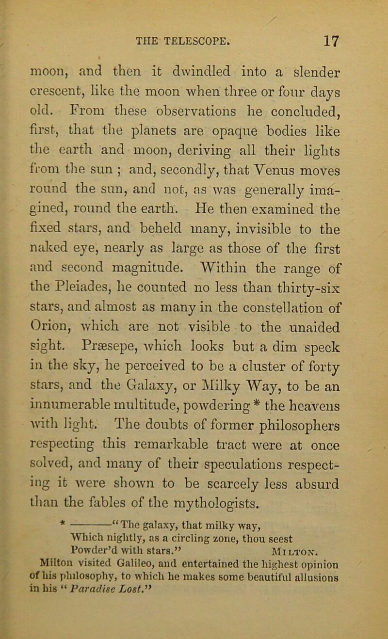 moon, and then it dwindled into a slender crescent, like the moon when three or four days old. From these observations he concluded, first, that the planets are opaque bodies like the earth and moon, deriving all their lights from the sun ; and, secondly, that Venus moves round the sun, and not, as was generally ima- gined, round the earth. He then examined the fixed stars, and beheld many, invisible to the naked eye, nearly as large as those of the first and second magnitude. Within the range of the Pleiades, he counted no less than thirty-six stars, and almost as many in the constellation of Orion, which are not visible to the unaided sight. Prassepe, which looks but a dim speck in the sky, he perceived to be a cluster of forty stars, and the Galaxy, or Milky Way, to be an innumerable multitude, powdering * the heavens with light. The doubts of former philosophers respecting this remarkable tract Avere at once solved, and many of their speculations respect- ing it Avere shoAvn to be scarcely less absurd than the fables of the mythologists. * “The galaxy, that milky way, Which nightly, as a circling zone, thou seest Powder’d with stars.” Milton. Milton visited Galileo, and entertained the highest opinion of his philosophy, to which he makes some beautiful allusions in his “ Paradise Lost.”