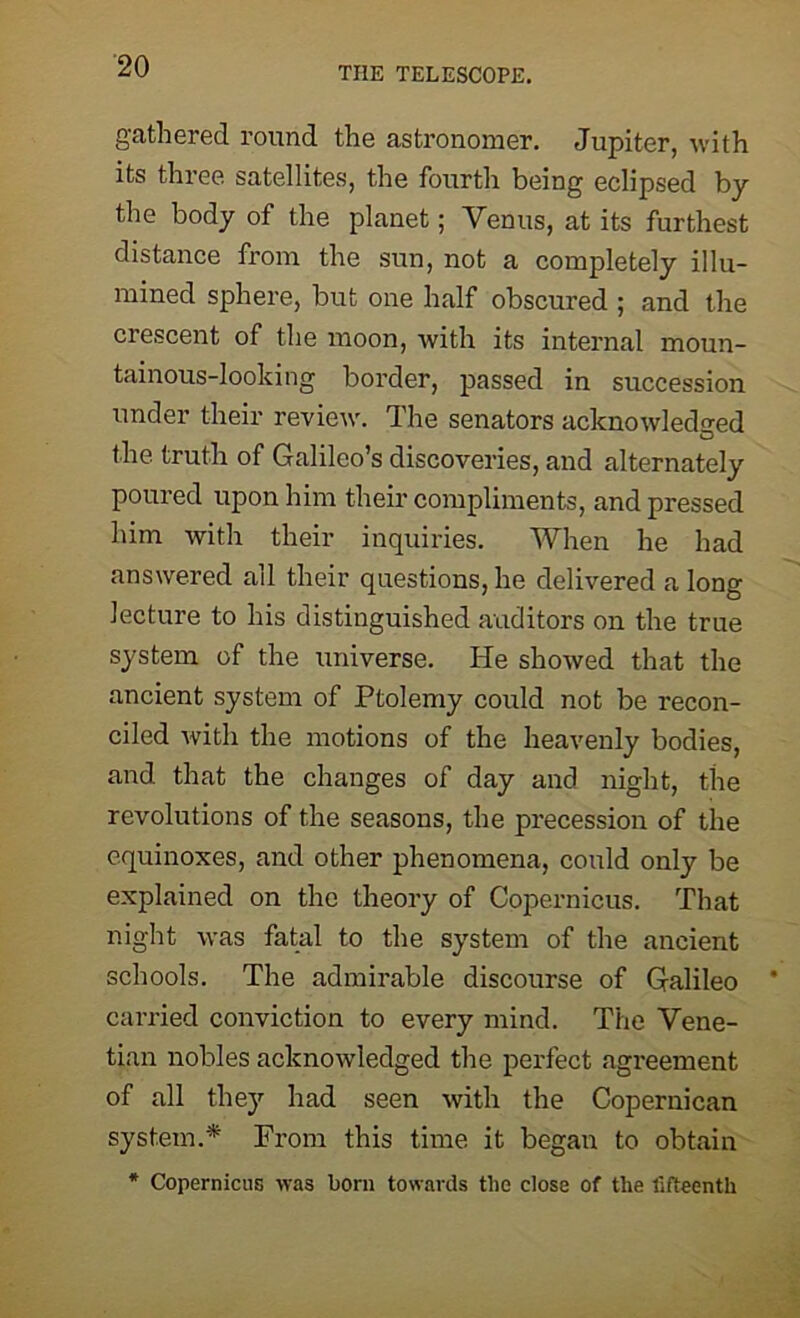 gathered round the astronomer. Jupiter, with its three satellites, the fourth being eclipsed by the body of the planet; Venus, at its furthest distance from the sun, not a completely illu- mined sphere, but one half obscured ; and the crescent of the moon, with its internal moun- tainous-looking border, passed in succession under their review. The senators acknowledged the truth of Galileo’s discoveries, and alternately poured upon him their compliments, and pressed him with their inquiries. When he had answered all their questions, he delivered a long lecture to his distinguished auditors on the true system of the universe. He showed that the ancient system of Ptolemy could not be recon- ciled with the motions of the heavenly bodies, and that the changes of day and night, the revolutions of the seasons, the precession of the equinoxes, and other phenomena, could only be explained on the theory of Copernicus. That night was fatal to the system of the ancient schools. The admirable discourse of Galileo carried conviction to every mind. The Vene- tian nobles acknowledged the perfect agreement of all they had seen with the Copernican system.* From this time it began to obtain * Copernicus was born towards the close of the fifteenth