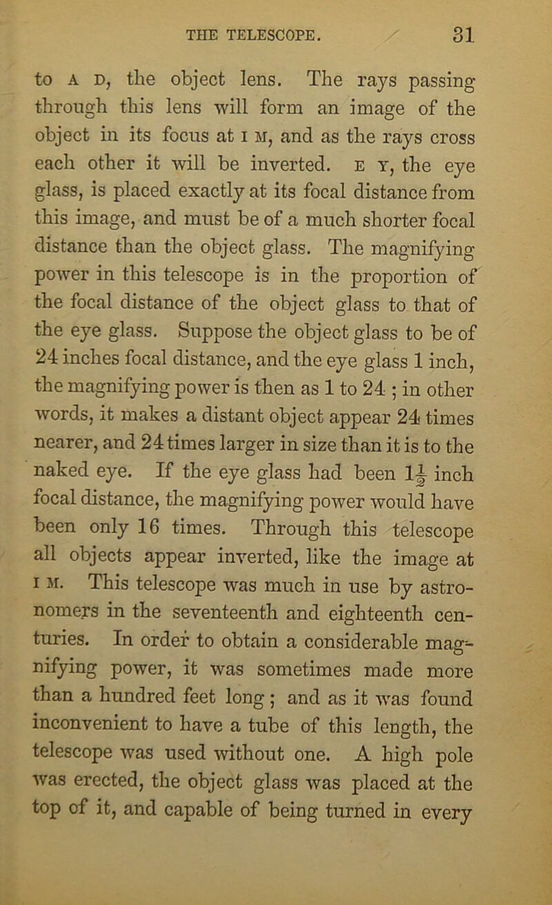 to A d, the object lens. The rays passing through this lens will form an image of the object in its focus at i m, and as the rays cross each other it will be inverted, e y, the eye glass, is placed exactly at its focal distance from this image, and must be of a much shorter focal distance than the object glass. The magnifying power in this telescope is in the proportion of the focal distance of the object glass to that of the eye glass. Suppose the object glass to be of 24 inches focal distance, and the eye glass 1 inch, the magnifying power is then as 1 to 24 ; in other words, it makes a distant object appear 24 times nearer, and 24 times larger in size than it is to the naked eye. If the eye glass had been li inch focal distance, the magnifying power would have been only 16 times. Through this telescope all objects appear inverted, like the image at i m. This telescope was much in use by astro- nomers in the seventeenth and eighteenth cen- turies. In order to obtain a considerable mag- nifying power, it was sometimes made more than a hundred feet long ; and as it was found inconvenient to have a tube of this length, the telescope was used without one. A high pole was erected, the object glass was placed at the top of it, and capable of being turned in every