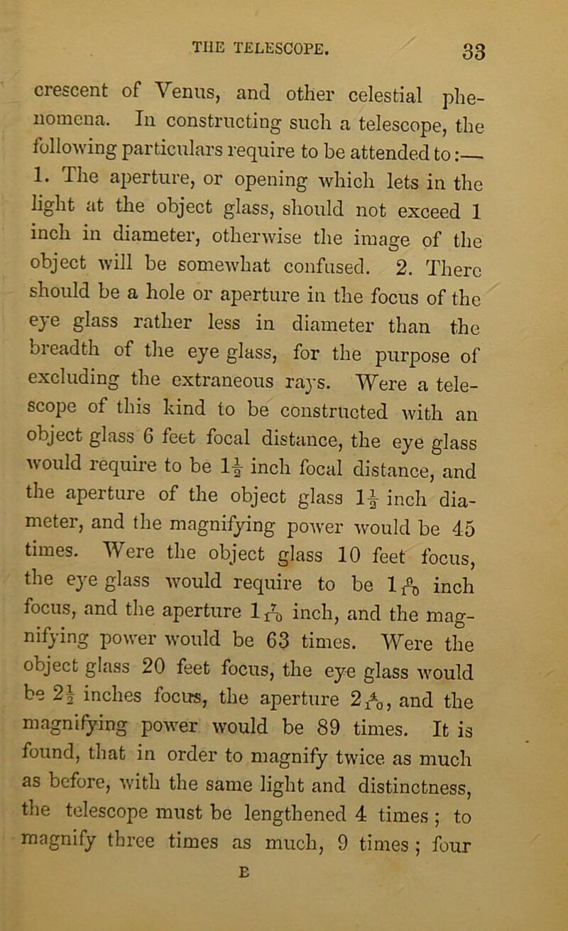 crescent of Venus, and other celestial phe- nomena. In constructing such a telescope, the following particulars require to be attended to 1* The aperture, or opening which lets in the light at the object glass, should not exceed 1 inch in diameter, otherwise the image of the object will be somewhat confused. 2. There should be a hole or aperture in the focus of the eye glass rather less in diameter than the breadth of the eye glass, for the purpose of excluding the extraneous rays. Were a tele- scope of this kind to be constructed with an object glass 6 feet focal distance, the eye glass would require to be IT inch focal distance, and the aperture of the object glass 1| inch dia- meter, and the magnifying power would be 45 times. Were the object glass 10 feet focus, the eye glass would require to be 1 inch focus, and the aperture l^o inch, and the mag- nifying power would be 63 times. Were the object glass 20 feet focus, the eye glass would be 2\ inches focus, the aperture 2A, and the magnifying power would be 89 times. It is found, that in order to magnify twice as much as before, with the same light and distinctness, the telescope must be lengthened 4 times ; to magnify three times as much, 9 times ; four E