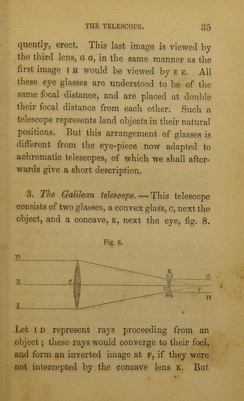 quently, erect. This last image is viewed by the third lens, g g, in the same manner as the first image i m would be viewed by e e. All these eye glasses are understood to be of the same focal distance, and are placed at double their focal distance from each other. Such a telescope represents land objects in their natural positions. But this arrangement of glasses is different from the eye-piece now adapted to achromatic telescopes, of which we shall after- wards give a short description. 3. The Galilean telescope. — This telescope consists of two glasses, a convex glass, c, next the object, and a concave, k, next the eye, fig. 8. Fig. 8. T> Let i d represent rays proceeding from an object; these rays would converge to their foci, and form an inverted image at f, if they were not intercepted by the concave lens k. But