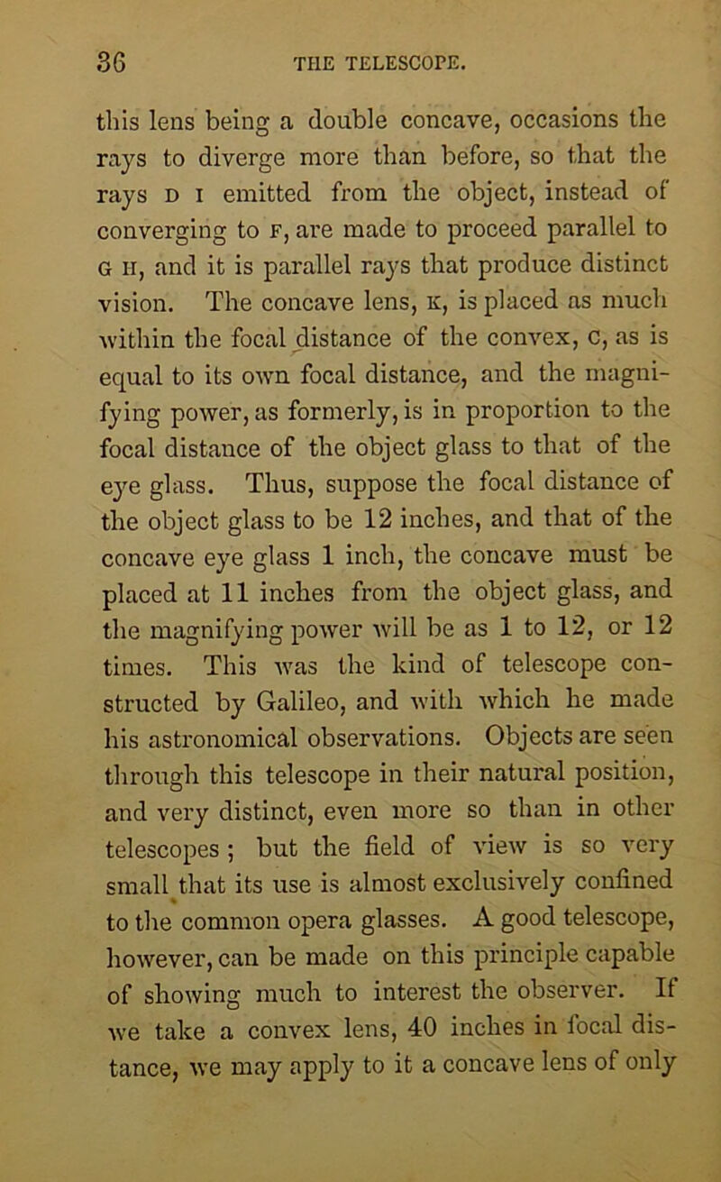 this lens being a double concave, occasions the rays to diverge more than before, so that the rays d i emitted from the object, instead of converging to f, are made to proceed parallel to G h, and it is parallel rays that produce distinct vision. The concave lens, k, is placed as much within the focal distance of the convex, c, as is equal to its own focal distance, and the magni- fying power, as formerly, is in proportion to the focal distance of the object glass to that of the eye glass. Thus, suppose the focal distance of the object glass to be 12 inches, and that of the concave eye glass 1 inch, the concave must be placed at 11 inches from the object glass, and the magnifying power will be as 1 to 12, or 12 times. This was the kind of telescope con- structed by Galileo, and with which he made his astronomical observations. Objects are seen through this telescope in their natural position, and very distinct, even more so than in other telescopes ; but the field of view is so very small that its use is almost exclusively confined % to the common opera glasses. A good telescope, however, can be made on this principle capable of showing much to interest the observer. It we take a convex lens, 40 inches in focal dis- tance, we may apply to it a concave lens of only