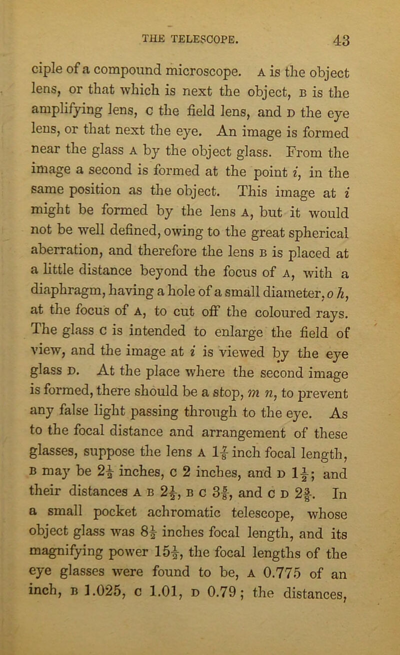 ciple of a compound microscope, a is the object lens, or that which is next the object, b is the amplifying lens, c the field lens, and d the eye lens, or that next the eye. An image is formed near the glass a by the object glass. From the image a second is formed at the point i, in the same position as the object. This image at i might be formed by the lens A, but it would not be well defined, owing to the great spherical aberration, and therefore the lens b is placed at a little distance beyond the focus of a, with a diaphragm, having a hole of a small diameter, o h, at the focus of A, to cut off the coloured rays. The glass c is intended to enlarge the field of view, and the image at i is viewed by the eye glass D. At the place where the second image is formed, there should be a stop, m n, to prevent any false light passing through to the eye. As to the focal distance and arrangement of these glasses, suppose the lens a 1| inch focal length, B may be 2£ inches, c 2 inches, and n l|y and their distances A b 2}, B c 3f, and c d 2f. In a small pocket achromatic telescope, whose object glass was 8^ inches focal length, and its magnifying power 15^, the focal lengths of the eye glasses were found to be, a 0.775 of an inch, b 1.025, c 1.01, d 0.79; the distances,