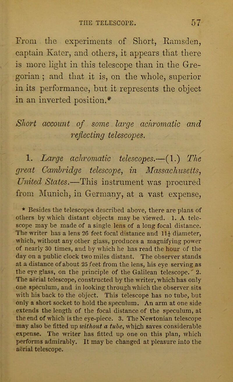 From the experiments of Short, Ramsden, captain Kater, and others, it appears that there is more light in this telescope than in the Gre- gorian ; and that it is, on the whole, superior in its performance, but it represents the object in an inverted position.* Short account of some large achromatic and reflecting telescopes. 1. Large achromatic telescopes.—(1.) The great Cambridge telescope, in Massachusetts, United States.—This instrument was procured from Munich, in Germany, at a vast expense, * Besides the telescopes described above, there are plans of others by which distant objects may be viewed. 1. A tele- scope may be made of a single lens of a long focal distance. The writer has a lens 26 feet focal distance and 11J diameter, which, without any other glass, produces a magnifying power of nearly 30 times, and by which he has read the hour of the day on a public clock two miles distant. The observer stands at a distance of about 25 feet from the lens, his eye serving as the eye glass, on the principle of the Galilean telescope.' 2. The aerial telescope, constructed by the writer, which has only one speculum, and in looking through which the observer sits with his back to the object. This telescope has no tube, but only a short socket to hold the speculum. An arm at one side extends the length of the focal distance of the speculum, at the end of which is the eye-piece. 3. The Newtonian telescope may also be fitted up without a tube, which saves considerable expense. The writer has fitted up one on this plan, which performs admirably. It may be changed at pleasure into the aerial telescope.