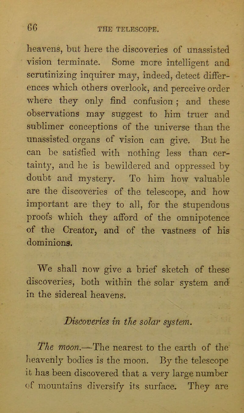 GG heavens, but here the discoveries of unassisted vision terminate. Some mere intelligent and scrutinizing inquirer may, indeed, detect differ- ences which others overlook, and perceive order where they only find confusion ; and these observations may suggest to him truer and sublimer conceptions of the universe than the unassisted organs of vision can give. But he can be satisfied with nothing less than cer- tainty, and he is bewildered and oppressed by doubt and mystery. To him how valuable are the discoveries of the telescope, and how important are they to all, for the stupendous proofs which they afford of the omnipotence of the Creator, and of the vastness of his dominions. We shall now give a brief sketch of these discoveries, both within the solar system and in the sidereal heavens. Discoveries in the solar system. The moon.—The nearest to the earth of the heavenly bodies is the moon. By the telescope it has been discovered that a very large number of mountains diversify its surface. They are