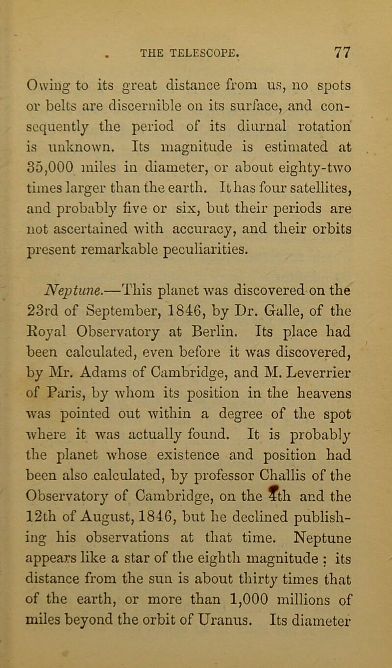 Owing to its great distance from us, no spots or belts are discernible on its surface, and con- sequently the period of its diurnal rotation is unknown. Its magnitude is estimated at 35,000 miles in diameter, or about eighty-two times larger than the earth. It has four satellites, and probably five or six, but their periods are not ascertained with accuracy, and their orbits present remarkable peculiarities. Neptune.—This planet was discovered on the 23rd of September, 1846, by Dr. Galle, of the Royal Observatory at Berlin. Its place had been calculated, even before it was discovered, by Mr. Adams of Cambridge, and M. Leverrier of Paris, by whom its position in the heavens was pointed out within a degree of the spot where it was actually found. It is probably the planet whose existence and position had been also calculated, by professor Challis of the Observatory of Cambridge, on the 4th and the 12th of August, 1846, but he declined publish- ing his observations at that time. Neptune appears like a star of the eighth magnitude : its distance from the sun is about thirty times that of the earth, or more than 1,000 millions of miles beyond the orbit of Uranus. Its diameter