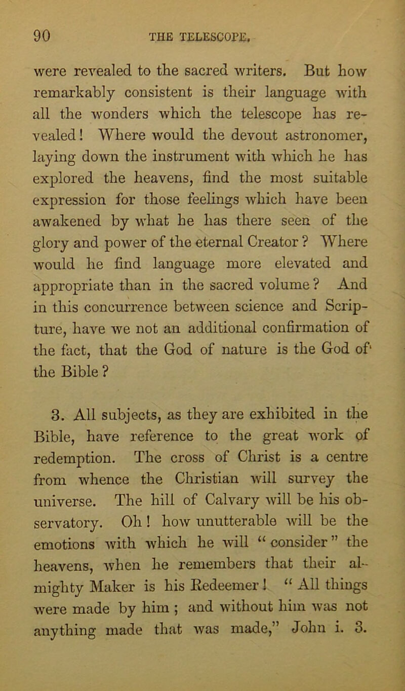 were revealed to the sacred writers. But how remarkably consistent is their language with all the wonders which the telescope has re- vealed ! Where would the devout astronomer, laying doAvn the instrument with which he has explored the heavens, find the most suitable expression for those feelings which have been awakened by what he has there seen of the glory and power of the eternal Creator ? Where would he find language more elevated and appropriate than in the sacred volume ? And in this concurrence between science and Scrip- ture, have we not an additional confirmation of the fact, that the God of nature is the God of1 the Bible ? 3. All subjects, as they are exhibited in the Bible, have reference to the great work of redemption. The cross of Christ is a centre from whence the Christian will survey the universe. The hill of Calvary will be his ob- servatory. Oh ! how unutterable will be the emotions with which he will “ consider ” the heavens, when he remembers that their al- mighty Maker is his Redeemer ! “ All things were made by him ; and without him was not anything made that was made,” John i. 3.