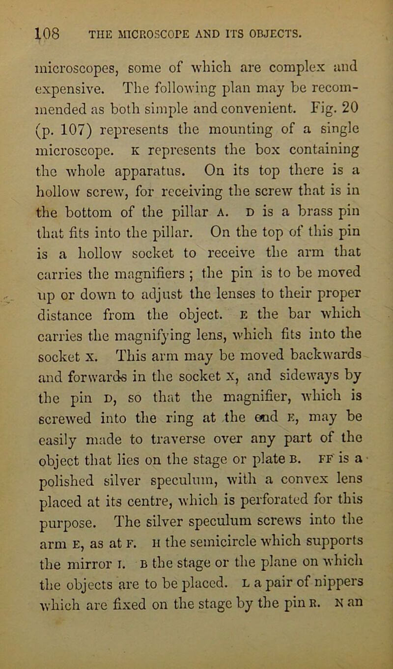microscopes, some of which are complex and expensive. The following plan may be recom- mended as both simple and convenient. Fig. 20 (p. 107) represents the mounting of a single microscope, k represents the box containing the whole apparatus. On its top there is a hollow screw, for receiving the screw that is in the bottom of the pillar A. D is a brass pin that fits into the pillar. On the top ot this pin is a hollow socket to receive the arm that carries the magnifiers ; the pin is to be moved up or down to adjust the lenses to their proper distance from the object. E the bar which carries the magnifying lens, which fits into the socket x. This arm may be moved backwards and forwards in the socket x, and sideways by the pin d, so that the magnifier, which is screwed into the ring at the end k, may be easily made to traverse over any part of the object that lies on the stage or plate b. ff is a polished silver speculum, with a convex lens placed at its centre, which is perforated for this purpose. The silver speculum screws into the arm E, as at F. H the semicircle which supports the mirror I. b the stage or the plane on which the objects are to be placed, l a pair of nippers which are fixed on the stage by the pin R. n an