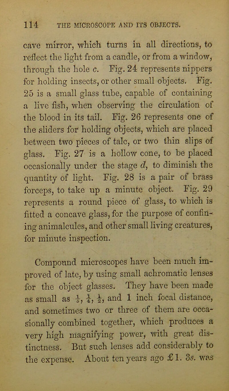 cave mirror, which turns in all directions, to reflect the light from a candle, or from a window, through the hole c. Fig. 24 represents nippers for holding insects, or other small objects. Fig. 25 is a small glass tube, capable of containing a live fish, when observing the circulation of the blood in its tail. Fig. 26 represents one of the sliders for holding objects, which are placed between two pieces of talc, or two thin slips of glass. Fig. 27 is a hollow cone, to be placed occasionally under the stage d, to diminish the quantity of light. Fig. 28 is a pair of brass forceps, to take up a minute object. Fig. 29 represents a round piece of glass, to which is fitted a concave glass, for the purpose of confin- ing animalcules, and other small living creatures, for minute inspection. Compound microscopes have been much im- proved of late, by using small achromatic lenses for the object glasses. They have been made as small as i, i, and 1 inch focal distance, and sometimes two or three of them are occa- sionally combined together, which produces a very high magnifying power, with great dis- tinctness. But such lenses add considerably to the expense. About ten years ago £1. 3s. was