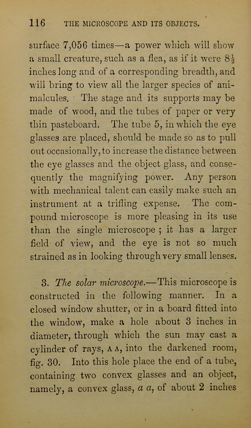 surface 7,056 times—a power which will show a small creature, such as a flea, as if it were 8 J inches long and of a corresponding breadth, and will bring to view all the larger species of ani- malcules. The stage and its supports may be made of wood, and the tubes of paper or very thin pasteboard. The tube 5, in which the eye glasses are placed, should be made so as to pull out occasionally, to increase the distance between the eye glasses and the object glass, and conse- quently the magnifying power. Any person with mechanical talent can easily make such an instrument at a trifling expense. The com- pound microscope is more pleasing in its use than the single microscope ; it has a larger field of view, and the eye is not so much strained as in looking through very small lenses. 3. The solar microscope.-—This microscope is constructed in the following manner. In a closed window shutter, or in a board fitted into the window, make a hole about 3 inches in diameter, through which the sun may cast a cylinder of rays, A a, into the darkened room, fig. 30. Into this hole place the end of a tube, containing two convex glasses and an object, namely, a convex glass, a a, of about 2 inches