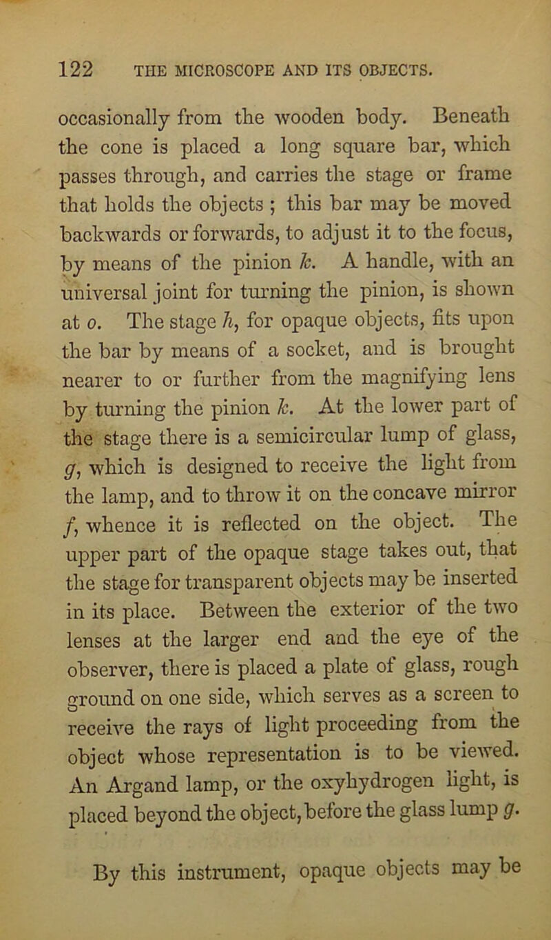 occasionally from the wooden body. Beneath the cone is placed a long square bar, which passes through, and carries the stage or frame that holds the objects ; this bar may be moved backwards or forwards, to adjust it to the focus, by means of the pinion k. A handle, with an universal joint for turning the pinion, is shown at o. The stage h, for opaque objects, fits upon the bar by means of a socket, and is brought nearer to or further from the magnifying lens by turning the pinion k. At the lower part of the stage there is a semicircular lump of glass, g, which is designed to receive the light from the lamp, and to throw it on the concave mirror f, whence it is reflected on the object. The upper part of the opaque stage takes out, that the stage for transparent objects may be inserted in its place. Between the exterior of the two lenses at the larger end and the eye of the observer, there is placed a plate ot glass, rough around on one side, which serves as a screen to receive the rays of light proceeding from the object whose representation is to be viewed. An Argand lamp, or the oxyhydrogen light, is placed beyond the object,before the glass lump g. By this instrument, opaque objects may be