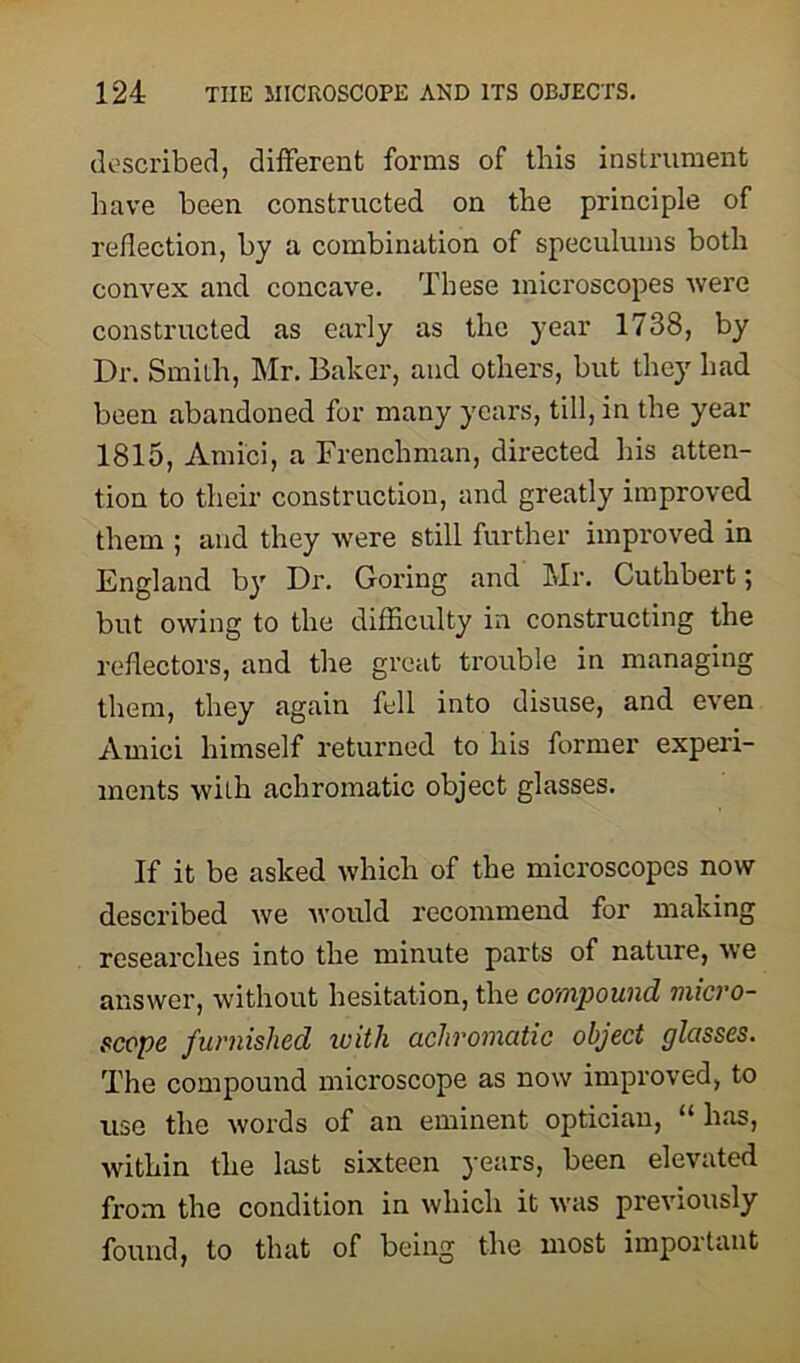 described, different forms of this instrument have been constructed on the principle of reflection, by a combination of speculums both convex and concave. These microscopes were constructed as early as the year 1738, by Dr. Smith, Mr. Baker, and others, but they had been abandoned for many years, till, in the year 1815, Amici, a Frenchman, directed his atten- tion to their construction, and greatly improved them ; and they were still further improved in England by Dr. Goring and Mr. Cuthbert; but owing to the difficulty in constructing the reflectors, and the great trouble in managing them, they again fell into disuse, and even Amici himself returned to his former experi- ments with achromatic object glasses. If it be asked which of the microscopes now described we would recommend for making researches into the minute parts of nature, we answer, without hesitation, the compound micro- scope furnished with achromatic object glasses. The compound microscope as now improved, to use the words of an eminent optician, 11 has, within the last sixteen years, been elevated from the condition in which it was previously found, to that of being the most important