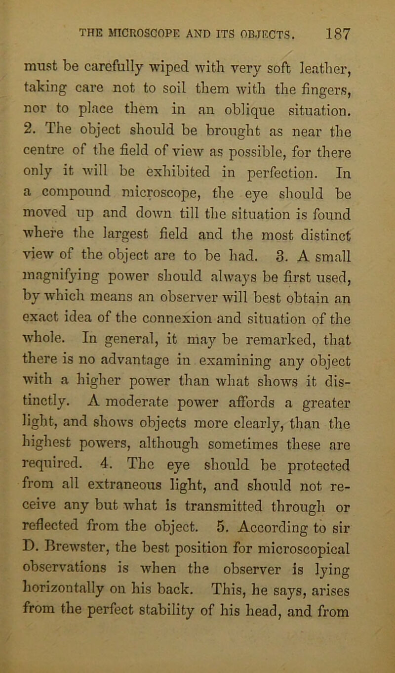 must be carefully wiped with very soft leather, taking care not to soil them with the fingers, nor to place them in an oblique situation. 2. The object should be brought as near the centre of the field of view as possible, for there only it will be exhibited in perfection. In a compound microscope, the eye should be moved up and down till the situation is found where the largest field and the most distinct view of the object are to be had. 3. A small magnifying power should always be first used, by which means an observer will best obtain an exact idea of the connexion and situation of the whole. In general, it may be remarked, that there is no advantage in examining any object with a higher power than what shows it dis- tinctly. A moderate power affords a greater light, and shows objects more clearly, than the highest powers, although sometimes these are required. 4. The eye should be protected from all extraneous light, and should not re- ceive any but what is transmitted through or reflected from the object. 5. According to sir D. Brewster, the best position for microscopical observations is when the observer is lying horizontally on his back. This, he says, arises from the perfect stability of his head, and from
