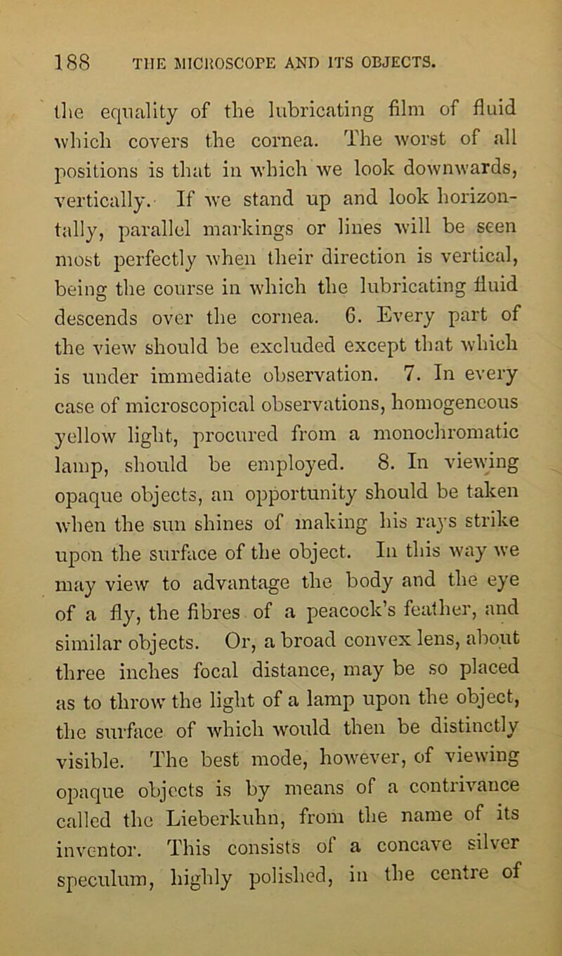 the equality of the lubricating film of fluid which covers the cornea. The worst of all positions is that in which we look downwards, vertically. If we stand up and look horizon- tally, parallel markings or lines will be seen most perfectly when their direction is vertical, being the course in which the lubricating fluid descends over the cornea. 6. Every part of the view should be excluded except that which is under immediate observation. 7. In every case of microscopical observations, homogeneous yellow light, procured from a monochromatic lamp, should be employed. 8. In viewing opaque objects, an opportunity should be taken when the sun shines of making his rays strike upon the surface of the object. In this way we may view to advantage the body and the eye of a fly, the fibres of a peacock’s feather, and similar objects. Or, a broad convex lens, about three inches focal distance, may be so placed as to throw the light of a lamp upon the object, the surface of which ■would then be distinctly visible. The best mode, however, of viewing opaque objects is by means of a contrivance called the Lieberkuhn, from the name of its inventor. This consists ol a concave silver speculum, highly polished, in the centre of