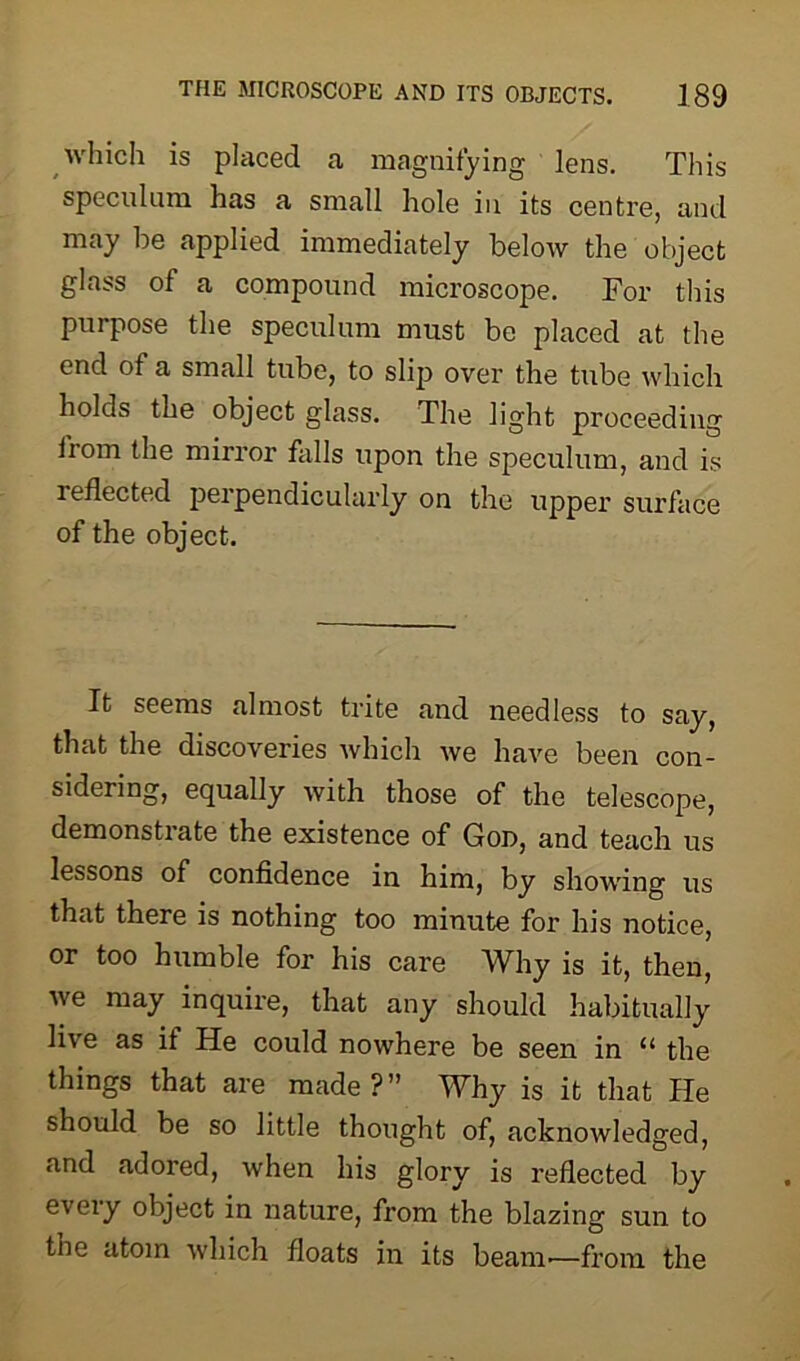 which is placed a magnifying lens. This speculum has a small hole in its centre, and may be applied immediately below the object glass of a compound microscope. For this purpose the speculum must be placed at the end of a small tube, to slip over the tube which holds the object glass. The light proceeding from the mirror falls upon the speculum, and is reflected perpendicularly on the upper surface of the object. It seems almost trite and needless to say, that the discoveries which we have been con- sidering, equally with those of the telescope, demonstrate the existence of God, and teach us lessons of confidence in him, by showing us that there is nothing too minute for his notice, or too humble for his care Why is it, then, we may inquire, that any should habitually live as if He could nowhere be seen in 11 the things that are made?” Why is it that He should be so little thought of, acknowledged, and adored, when his glory is reflected by every object in nature, from the blazing sun to the atom which floats in its beam-—from the