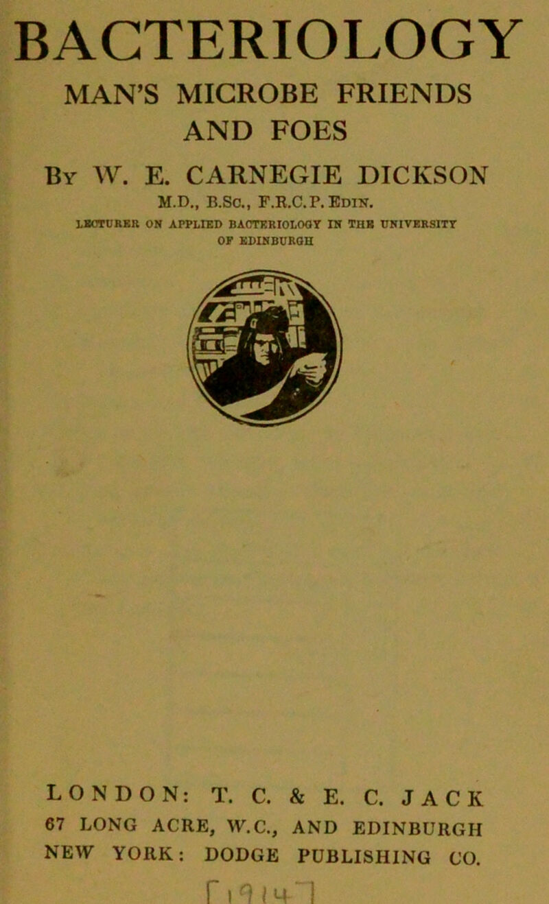 MAN’S MICROBE FRIENDS AND FOES By AV. E. CARNEGIE DICKSON M.D., B.SC., F.E.C.P.Edin. LMTURKR ON APPLIED BAOTKRIOLOOY IN THB DNIVERSITT OF SDINBURQH LONDON: T. C. & E. C. JACK 67 LONG ACRE, W.C., AND EDINBURGH NEW YORK: DODGE PUBLISHING CO.