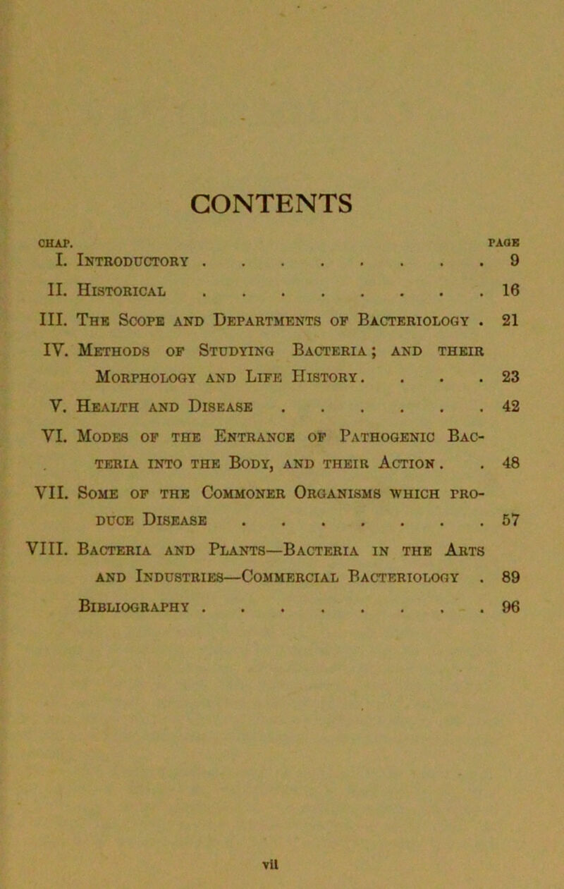 CONTENTS CHAP. PAOB I. Introductory 9 II. Historical 16 III. The Scope and Departments oe Bacteriology . 21 IV. Methods op Studying Bacteria; and their Morphology and Life History. . . .23 V. Health and Disease 42 VI. Modes of the Entrance op Pathogenic Bac- teria INTO the Body, and their Action . . 48 VII. Some op the Commoner Organisms which pro- duce Disease 57 VIII. Bacteria and Plants—Bacteria in the Arts and Industries—Commercial Bacteriology . 89 Bibliography 96 vil