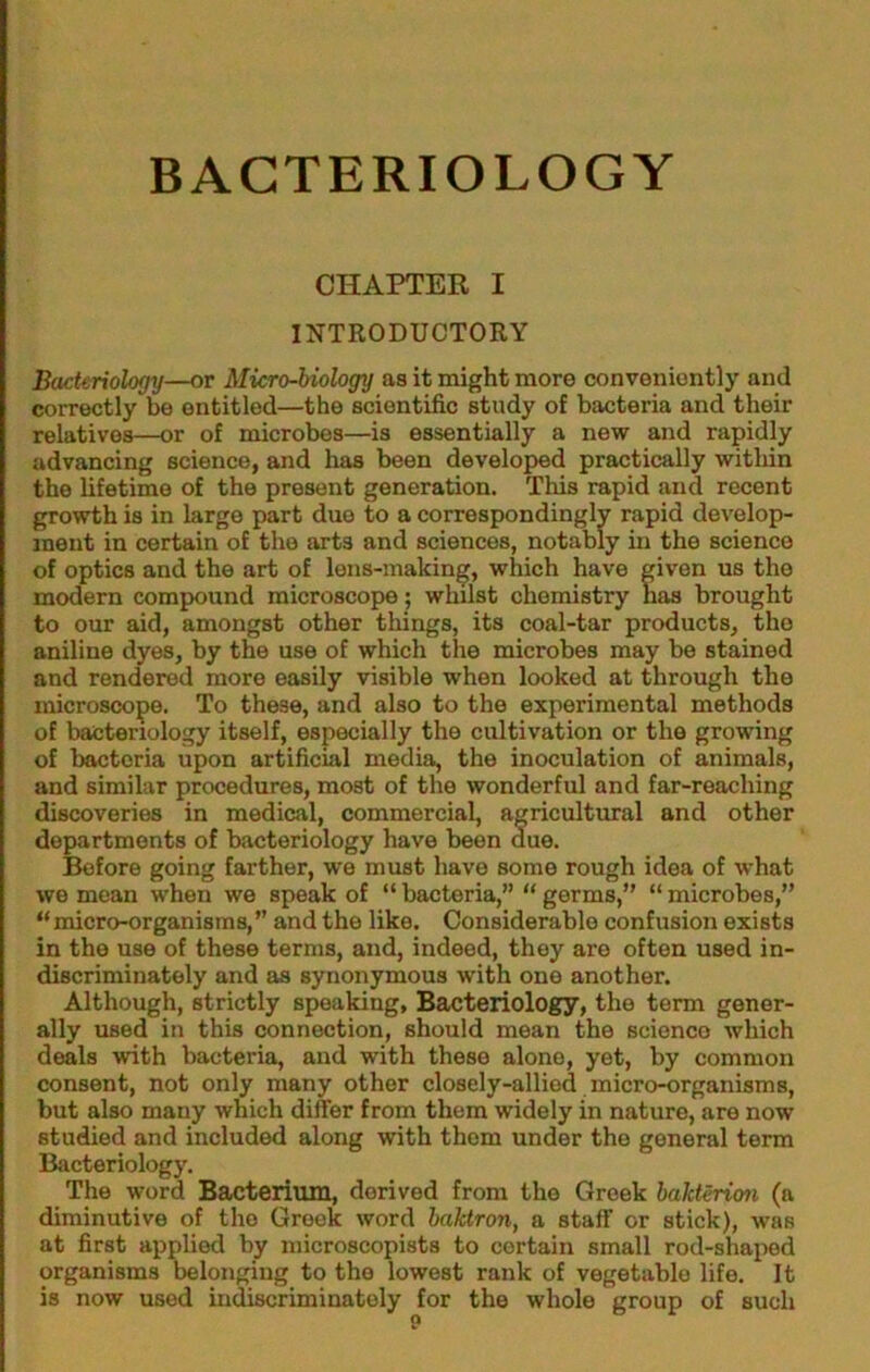 CHAPTER I INTRODUCTORY Bacteriology—or Micro-biology as it might more conveniently and correctly be entitled—the scientific study of bacteria and their relatives—or of microbes—is essentially a new and rapidly advancing science, and has been developed practically within the lifetime of the present generation. This rapid and recent growth is in large part due to a correspondingly rapid develop- ment in certain of the arts and sciences, notably in the science of optics and the art of lens-making, which have given us the modern compound microscope; whilst chemistry has brought to our aid, amongst other things, its coal-tar products, the aniline dyes, by the use of which the microbes may be stained and rendered more easily visible when looked at through the microscope. To these, and also to the experimental methods of bacteriology itself, especially the cultivation or the growing of bacteria upon artificial media, the inoculation of animals, and similar procedures, most of the wonderful and far-reaching discoveries in medical, commercial, agricultural and other departments of bacteriology have been due. Before going farther, we must have some rough idea of what we mean when we speak of “ bacteria,” “ germs,” “ microbes,” “ micro-organisms,” and the like. Considerable confusion exists in the use of these terms, and, indeed, they are often used in- discriminately and as synonymous with one another. Although, strictly speaking, Bacteriology, the term gener- ally used in this connection, should mean the scienco which deals with bacteria, and with these alone, yet, by common consent, not only many other closely-allied micro-organisms, but also many which differ from them widely in nature, are now studied and included along with them under the general term Bacteriology. The word Bacterium, derived from the Greek bakterioti (a diminutive of the Greek word haktron, a staff or stick), was at first applied by microscopists to certain small rod-shai>ed organisms belonging to the lowest rank of vegetable life. It is now used hidiscriminately for the whole group of such