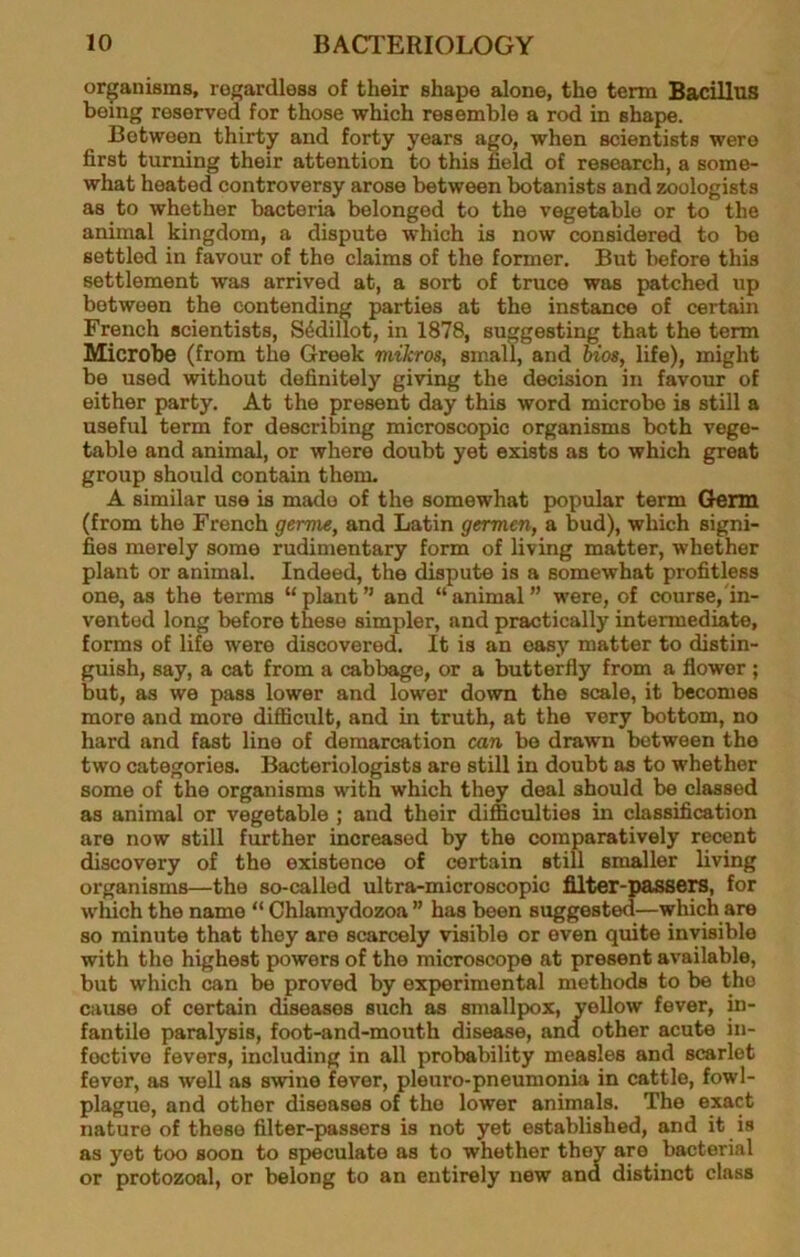 organisms, roffardless of their shape alone, the term Bacillus being reserved for those which resemble a rod in shape. Between thirty and forty years ago, when scientists were first turning their attention to this field of research, a some- what heated controversy arose between botanists and zoologists as to whether bacteria belonged to the vegetable or to the animal kingdom, a dispute which is now considered to be settled in favour of the claims of the former. But before this settlement was arrived at, a sort of truce was patched up between the contending parties at the instance of certain French scientists, S^dillot, in 1878, suggesting that the term Microbe (from the Greek mikros, small, and mos, life), might be used without definitely giving the decision in favour of either party. At the present day this word microbe is still a useful term for describing microscopic organisms both vege- table and animal, or where doubt yet exists as to which great group should contain them. A similar use is made of the somewhat popular term Germ (from the French germe, and Latin germen, a bud), which signi- fies merely some rudimentary form of living matter, whether plant or animal. Indeed, the dispute is a somewhat profitless one, as the terms “plant and “animal” were, of course, in- vented long before these simpler, and practically intermediate, forms of life were discovered. It is an easy matter to distin- guish, say, a cat from a cabbage, or a butterfly from a flower ; but, as we pass lower and lower down the scale, it becomes more and more difficult, and in truth, at the very bottom, no hard and fast line of demarcation can be drawn between the two categories. Bacteriologists are still in doubt as to whether some of the organisms with which they deal should be classed as animal or vegetable ; and their difficulties in classification are now still further increased by the comparatively recent discovery of the existence of certain still smaller living organisms—the so-called ultra-microscopic filter-passers, for which the name “ Chlamydozoa ” has been suggested—which are so minute that they are scarcely visible or even quite invisible with the highest powers of the microscope at present available, but which can be proved by experimental methods to be the cause of certain diseases such as smallpox, yellow fever, in- fantile paralysis, foot-and-mouth disease, and other acute in- fective fevers, including in all probability measles and scarlet fever, as well as swine fever, pleuro-pneumonia in cattle, fowl- plague, and other diseases of the lower animals. The exact nature of these filter-passers is not yet established, and it is as yet too soon to speculate as to whether they are bacterial or protozoal, or belong to an entirely new and distinct class