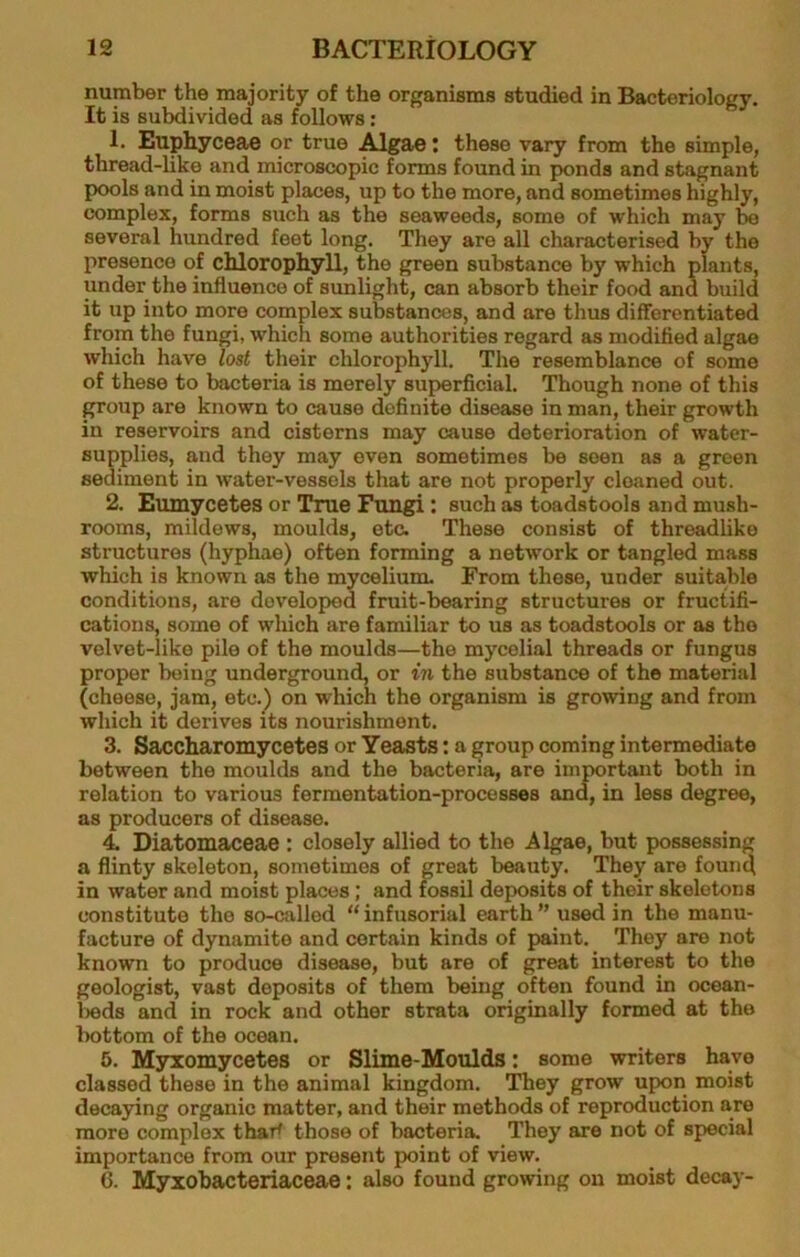 number the majority of the organisms studied in Bacteriology. It is subdivided as follows: 1. Euphyceae or true Algae j these vary from the simple, thread-like and microscopic forms found in ponds and stagnant pools and in moist places, up to the more, and sometimes highly, complex, forms such as the seaweeds, some of which may be several hundred feet long. They are all characterised by the presence of chlorophyll, the green substance by which plants, under the influence of sunlight, can absorb their food and build it up into more complex substances, and are thus differentiated from the fungi, which some authorities regard as modified algae which have lost their chlorophyll. The resemblance of some of these to bacteria is merely superficial. Though none of this group are known to cause definite disease in man, their growth in reservoirs and cisterns may cause deterioration of water- supplies, and they may oven sometimes be seen as a green sediment in water-vessels that are not properly cleaned out. 2. Eumycetes or True Fungi : such as toadstools and mush- rooms, mildews, moulds, etc. These consist of threadlike structures (hyphae) often forming a network or tangled mass which is known as the mycelium. From those, under suitable conditions, are developed fruit-bearing structures or fructifi- cations, some of which are familiar to us as toadstools or as the velvet-like pile of the moulds—the mycelial threads or fungus proper being underground, or m the substance of the material (cheese, jam, etc.) on which the organism is growing and from which it derives its nourishment. 3. Saccharomycetes or Yeasts: a ^roup coming intermediate between the moulds and the bacteria, are important both in relation to various fermentation-processes and, in less degree, as producers of disease. 4. Diatomaceae : closely allied to the Algae, but possessing a flinty skeleton, sometimes of great beauty. They are found in water and moist places; and fossil deposits of their skeletons constitute the so-called “ infusorial earth ” used in the manu- facture of dynamite and certain kinds of paint. They are not known to produce disease, but are of great interest to the geologist, vast deposits of them being often found in ocean- Vieds and in rock and other strata originally formed at the bottom of the ocean. 5. Msrxomycetes or Slime-Moulds: some writers have classed these in the animal kingdom. They grow upon moist decaying organic matter, and their methods of reproduction are more complex thai^ those of bacteria. They are not of special importance from our present point of view. 6. Myxobacteriaceae: also found growing on moist decay-