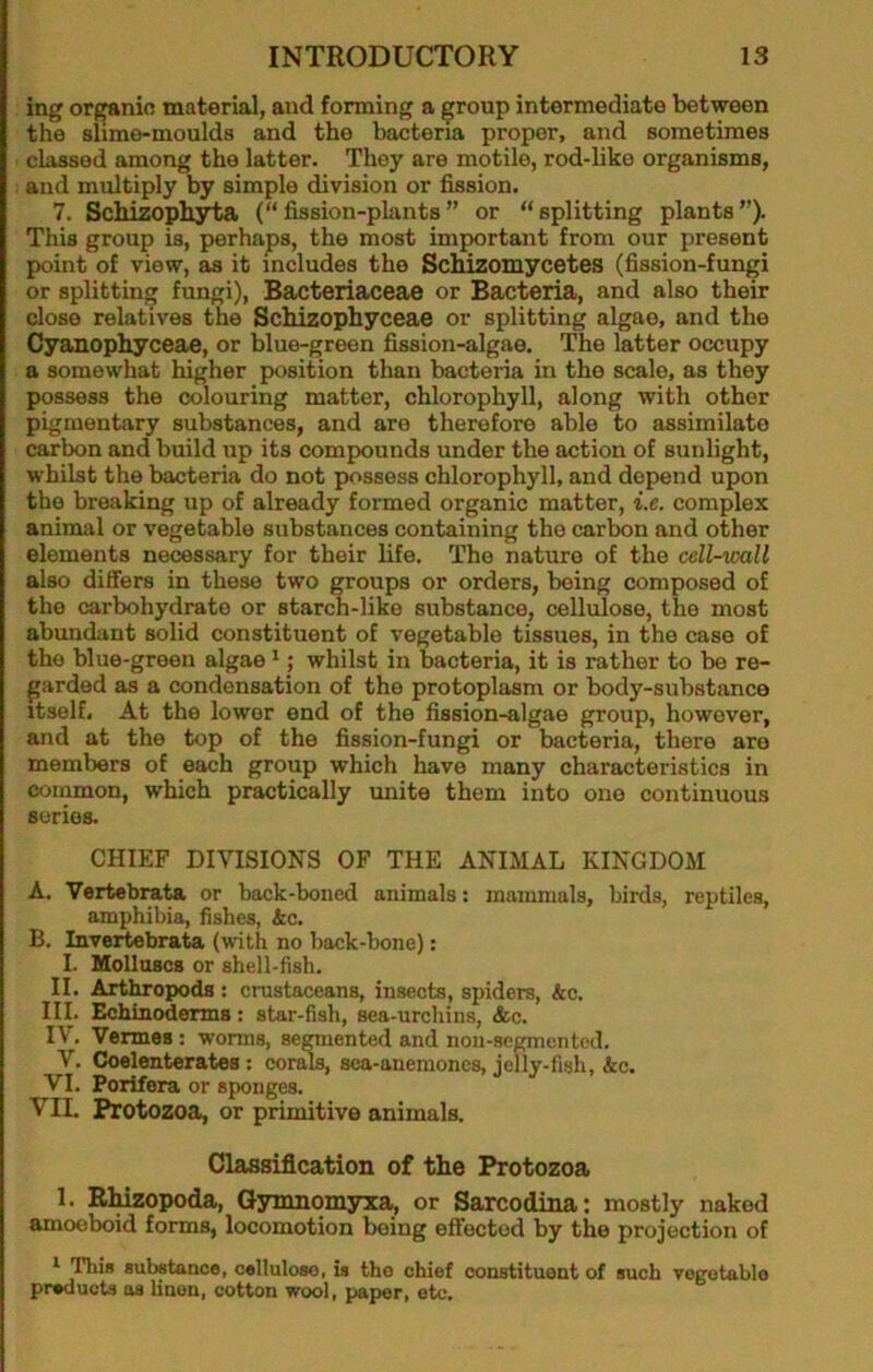 ing organic material, and forming a ^roup intermediate between the slime-moulds and the bacteria proper, and sometimes classed among the latter. They are motile, rod-like organisms, and multiply by simple division or fission. 7. Schizophyta (“ fission-plants ” or “ splitting plants ”). This group is, perhaps, the most important from our present point of view, as it includes the ScMzoiuycetes (fission-fungi or splitting fungi), Bacteriaceae or Bacteria, and also their close relatives the Schizophyceae or splitting algae, and the Cyanophyceae, or blue-green fission-algae. The latter occupy a somewhat higher position than bacteria in the scale, as they possess the colouring matter, chlorophyll, along with other pigmentary substances, and are therefore able to assimilate carbon and build up its compounds under the action of sunlight, whilst the bacteria do not possess chlorophyll, and depend upon the breaking up of already formed organic matter, i.e. complex aninuil or vegetable substances containing the carbon and other elements necessary for their life. The nature of the cell-wall also differs in these two groups or orders, being composed of the carbohydrate or starch-like substance, cellulose, the most abundant solid constituent of vegetable tissues, in the case of the blue-green algae *; whilst in bacteria, it is rather to be re- garded as a condensation of the protoplasm or body-substance itself. At the lower end of the fission-algae group, however, and at the top of the fission-fungi or bacteria, there are members of each group which have many characteristics in common, which practically unite them into one continuous series. CHIEF DIVISIONS OF THE ANIMAL KINGDOM A. Vertebrata or back-boned animals; mammals, birds, reptiles, amphibia, fishes, Ac. B. Invertebrata (with no back-bone): I. Molluscs or shell-fish. II. Arthropods : crustaceans, insects, spiders, &c. III. Echinoderms: star-fish, sea-urchins, &c. IV, Vermes: worms, sclented and non-scgmented. V, Coelenterates : cor^, sea-anemones, jelly-fish, Ac. VI. Porifera or sponges. VIL Protozoa, or primitive animals. Classification of the Protozoa 1. RMzopoda, Gyinnomyxa, or Sarcodina: mostly naked amoeboid forms, locomotion being effected by the projection of ^ This substance, cellulose, is tho chief constituent of such vogotablo preducts os linen, cotton wool, paper, etc.
