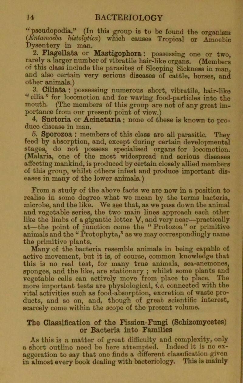 “pseudopodia.” (In this group is to be found the organism {Entamoeba histolytica) which causes Tropical or Amoebic Dysentery in man. 2. Flagellata or Mast^ophora: possessing one or two, rarely a larger number of vibratile hair-like organs. (Members of this class include the parasites of Sleeping Sickness in man, and also certain very serious diseases of cattle, horses, and other animals.) 3. Oiliata : possessing numerous short, vibratile, hair-like “ cilia ” for locomotion and for waving foc^-particles into the mouth. (The members of this group are not of any great im- portance from our present point of view.) 4. Suctoria or Acinetaria: none of these b known to pro- duce disease in man. 6. Sporozoa : members of this class are all parasitic. They feed by absorption, and, except during certain developmental stages, do not possess specialised organs for locomotion. (Malaria, one of the most widespread and serious diseases affecting mankind, is produced by certain closely allied members of this group, whilst others infest and produce important dis- eases in many of the lower aniraab.) From a study of the above facts we are now in a position to realise in some degree what we mean by the terms bacteria, microbe, and the like. We see that, as we pass down the animal and vegetable series, the two main lines approach each other like the limbs of a gigantic letter V, and very near—practically at—the point of junction come the “Protozoa” or primitive animals and the “ Protophyta,” as we may correspondingly name the primitive plants. Many of the bacteria resemble animals in being capable of active movement, but it is, of course, common knowledge that this is no real test, for many true animals, sea-anemones, sponges, and the like, are stationary ; whilst some plants and vegetable cells can actively move from place to place. The more important tests are physiological, i.e. connected with the vital activities such as food-absorption, excretion of waste pro- ducts, and so on, and, though of great scientific interest, scarcely come within the scope of the present volume. The Classification of the Fission-Fnn^ (Schizomycetes) or Bacteria into Families As this b a matter of great difficulty and complexity, only a short outline need be here attempted. Indeed it is no ex- aggeration to say that one finds a different classification given in almost every book dealing with bacteriology. This is mainly