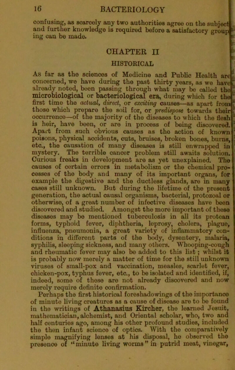 confusing, as scarcely any two authorities agree on the subject and further knowledge is required before a satisfactory group ing can be made. ^ CHAPTER II HISTORICAL As far as the sciences of Medicine and Public Health are concerned, we have during the past thirty years, as we liave ^ already noted, been passing through what may bo called the ^ microbiological or bacteriological era, during which for the first time the actual, direct, or exciting causes—as apart from those wliich prerare the soil for, or predispose towards their occurrence—of the majority of the diseases to which the flesh is heir, have been, or are in process of being discovered, Apart from such obvious causes as the action of known poisons, physical accidents, cuts, bruises, broken bones, burns, etc., the causation of many diseases is still enwrapped in mystery. The terrible cancer problem still awaits solution. Curious freaks in development are as yet unexplained. The causes of certain errors in metabolism or the chemical pro- cesses of the body and many of its important organs, for example the digestive and the ductless glands, are in many cases still unknown. But during the lifetime of the present generation, the actual causal organisms, bacterial, protozoal or otherwise, of a great number of infective diseases have been discovered and studied. Amongst the more important of these diseases may be mentioned tuberculosis in all its protean forms, typhoid fever, diphtheria, leprosy, cholera, plague, influenza, pneumonia, a groat variety of inflammatory con- ditions in different parts of the body, dysentery, malaria, syphilis, sleeping sickness, and many others. Whooping-cough and rheumatic fever may also be added to this list; whilst it is probably now merely a matter of time for the still unknown viruses of small-pox and vaccination, measles, scarlet fever, chicken-pox, typhus fever, etc., to be isolated and identified, if, indeed, some of these are not already discovered and now merely require definite confirmation. Perhaps the first historical foreshadowings of the importance of minute living creatures as a cause of disease are to be found in the writings of Athanasius Kircher, the learned Jesuit, mathematician, alchemist, and Oriental scholar, who, two and half centuries ago, among his other profound studies, included the then infant science of optics. With the comparatively simple magnifying lenses at his disposal, he observed the presence w “ minute living worms ” in putrid meat, vinegar,