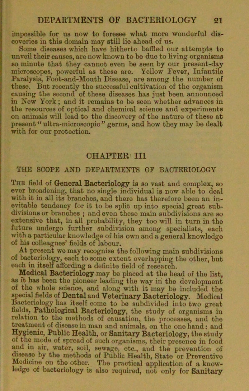 impossible for us now to foresee what more wonderful dis- coveries in this domain may still lie ahead of us. Some diseases which have hitherto baffled our attempts to unveil their causes, are now known to be due to living organisms so minute that they cannot even be seen by our present-day microscopes, powerful as these are. Yellow Fever, Infantile Paralysis, Foot-and-Mouth Disease, are among the number of these. But recently the successful cultivation of the organism causing the second of these diseases has just been announced in New York; and it remains to be seen whether advances in the resources of optical and chemical science and experiments on animals will lead to the discovery of the nature of these at present “ ultra-microscopic ” germs, and how they may be dealt with for our protection. CHAPTER' III THE SCOPE AND DEPARTMENTS OF BACTERIOLOGY The field of General Bacteriology is so vast and complex, so ever broadening, that no single individual is now able to deal with it in all its branches, and there has therefore been an in- evitable tendency for it to be split up into special great sub- divisions or branches ; and even these main subdivisions are so extensive that, in all probability, they too will in turn in the future undergo further subdivision among specialists, each with a particular knowledge of his own and a general knowledge of his colleagues’ fields of labour. At present we may recognise the following main subdivisions of bacteriology, each to some extent overlapping the other, but each in itself affording a definite field of resear A. Medical Bacteriology may bo placed at the head of the list, as ft has been the pioneer losing the way in the development of the whole science, and along with it may bo included the special fields of Dental and Veterinary Bacteriology. Medical Bacteriology has itself come to be subdivided into two great fields. Pathological Bacteriology, the study of organisms in relation to the methods of causation, the processes, and the treatment of disease in man and animals, on the one hand: and Hygienic, Public Health, or Sanitary Bacteriology, the study of the mode of spread of such organisms, their presence in food and in air, water, soil, sewage, etc., and the prevention of disease by the methods of Public Health, State or Preventive Medicine on the other. The practical application of a know- ledge of bacteriology is also required, not only for Sanitary