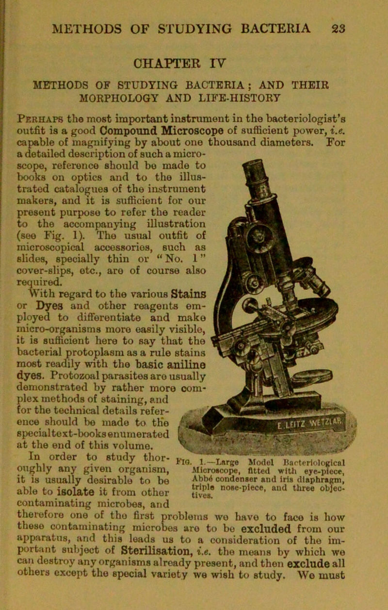 H ! CHAPTER IV '1 ^ METHODS OF STUDYING BACTERIA; AND THEIR I MORPHOLOGY AND LIFE-HISTORY i i i I ! I I Perhaps the most important instrument in the bacteriologist’s outfit is a good Compound Microscope of sufficient power, i.e. capable of magnifying by about one thousand diameters. For a detailed description of such a micro- scope, reference should bo made to books on optics and to the illus- trated catalogues of the instrument makers, and it is sufficient for our present purpose to refer the reader to the accompanying illustration (see Fig. 1). The usual outfit of microscopical accessories, such as slides, specially thin or “ No. 1 ” cover-slips, etc., are of course also required. With regard to the various Stains or Dyes and other reagents em- ployed to differentiate and make micro-organisms more easily visible, it is sufficient here to say that the bacterial protoplasm as a rule stains most readily with the basic aniline dyes. Protozoal parasites are usually demonstrated by rather more com- plex methods of staining, and for the technical details refer- ence should bo made to th'o special to xt-books enumerated at the end of this volume. In order to study thor- oughly any given organism, it is usually desirable to bo able to isolate it from other contaminating microbes, and therefore one of the first problems wo have to face is how these contaminating microbes are to bo excluded from our apparatus, and this leads us to a consideration of the im- portant subject of Sterilisation, t.«. the means by which wo can destroy any organisms already present, and then exclude all others except the special variety wo wish to study. We must Kio. 1.—Ijirge Microacope, Model fitted with Barterlological _ , r'lth eye-piece, AbM condenser and Iris dlapbra^, triple nose-piece, and three ohjec- tives.