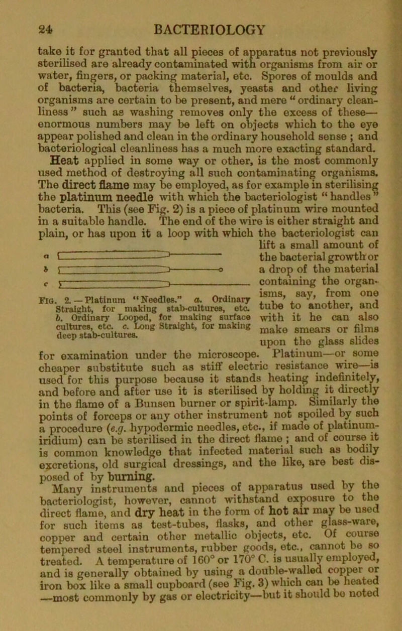 take it for granted that all pieces of apparatus not previously sterilised are already contaminated with organisms from air or water, fingers, or packing material, etc. Spores of moulds and of bacteria, bacteria themselves, yeasts and other living organisms are certain to be present, and mere “ ordinary clean- liness ” such as washing removes only the excess of these— enormous numbers may be left on objects which to the eye appear polished and clean in the ordinary household sense ; and bacteriological cleanliness has a much more exacting standard. Heat applied in some way or other, is the most commonly used method of destroying all such contaminating organisms. The direct flame may be employed, as for example in sterilising the platinum needle with which the bacteriologist “ handles ” bacteria. This (see Fig. 2) is a piece of platinum wire mounted in a suitable handle. The end of the wire is either straight and plain, or has upon it a loop with which the bacteriologist can lift a small amount of the bacterial growth or a drop of the material containing the organ- isms, say, from one tube to another, and with it he can also make smears or films upon the glass slides Platinum—or some resistance wire—is \ i Fio. 2.—natinura “Needles.” a. Ordinary Straight, for making stab-cultures, etc. b. Ordinary Looped, for making surface cultures, etc. e. Long Straight, for making deep stab-cultures. for examination under the microscope, cheaper substitute such as stiff electric used for this purpose because it stands heating indefinitely, and before ana after use it is sterilised by holdmg it directly in the flame of a Bunsen burner or spirit-lamp. Similarly the points of forceps or any other instrument not spoUed by such a procedure {e.g. hypodermic needles, etc., if made of platinum- iridium) can be sterilised in the direct flame ; and of course it is common knowledge that infected material such as bodily excretions, old surgical dressings, and the like, are best dis- posed of by burning. Many instruments and pieces of apparatus used by the bacteriologist, however, cannot withstand exposure to the direct flame, and dry heat in the form of hot air may be used for such items as test-tubes, flasks, and other glass-ware, copper and certain other metallic objects, etc. Of course tempered steel instruments, rubber goods, etc., cannot be so treated. A temperature of 160° or 170° C. is usually employed, and is generally obtained by using a double-walled cop^r or iron box like a small cupboard (see Fig. 3) which can be heated most commonly by gas or electricity—but it should bo noted