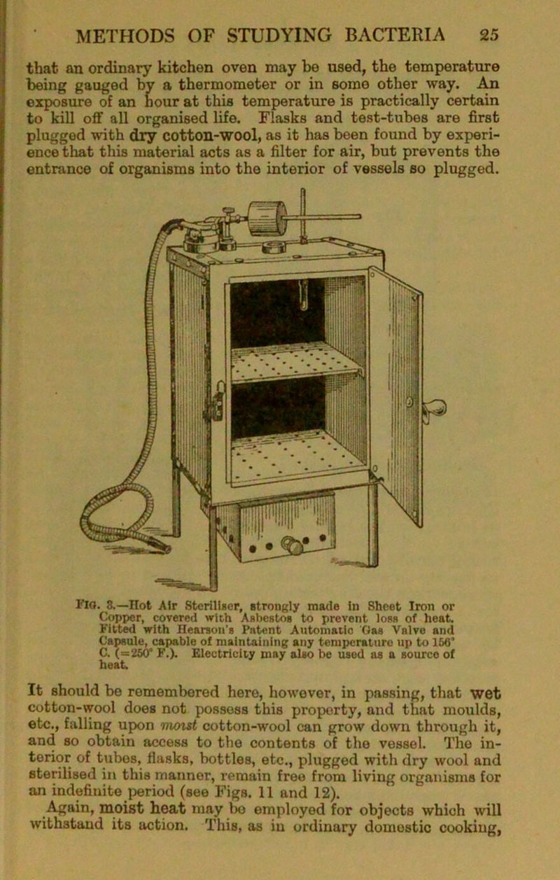 I that an ordinary kitchen oven may be used, the temperature j being gauged by a thermometer or in some other way. An j exposure of an hour at this temperature is practically certain to kill off all organised life. Flasks and test-tubes are first plugged with dry cotton-wool, as it has been found by experi- ence that this material acts as a filter for air, but prevents the entrance of organisms into the interior of vessels so plugged. Fio. 8.—Hot Air Stcrill»cr, strongly made in Sheet Iron or Copper, covered with Asbestos to prevent loss of heat, ritted with Hearson's Patent Antomaiic Gas Valve and Capsule, capable of maintaining any temperature up to 166’ C. (=26(r F.), Electricity may also be used as a source of heat. It should be remembered here, however, in passing, that wet cotton-wool does not possess this property, and that moulds, etc., falling upon mout cotton-wool can grow down through it, and so obtain access to the contents of the vessel. The in- terior of tubes, flasks, bottles, etc., plugged with dry wool and sterilised in this manner, remain free from living organisms for an indefinite }ieriod (see Figs. 11 and 12). Again, moist heat may be employed for objects which will withstand its action. This, as in ordinary domestic cooking,