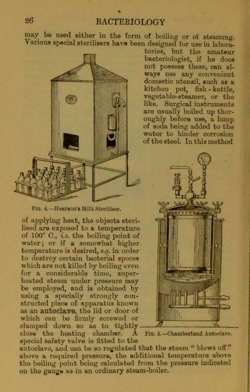 may be used either in the form of boiling or ot steaming. Various special sterilisers have been designed for use in labora- tories, but the amateur bacteriologist, if he does not possess these, can al- ways use any convenient domestic utensil, such as a kitchen pot, fish - kettle, vegetable-steamer, or the like. Surgical instruments are usually boiled up thor- oughly before use, a lump of soda being added to the water to hinder corrosion of the steel. In this method Flo. 4.—Hearson’s Kilk SterlliEser. of applying heat, the objects steri- lised are exposed to a temperature of 100“ C., i.e. the boiling point of water; or if a somewhat higher temperature is desired, e.g. in order to destroy certain bacterial spores which are not killed by boiling even for a considerable time, super- heated steam under pressure may be employed, and is obtained by using a specially strongly con- structed piece of apparatus known as an autoclave, the lid or door of which can be firmly screwed or clamped down so as to tightly close the heating chamber. A Fio. 6.—Clmmberlsnd Autocltrc. special safety valve is fitted to the autoclave, and can be so regulated that the steam “ blows off” above a required pressure, the additional temperature above the boiling point being calculated from the pressure indicated on the gauge as in an ordinary steam-boiler.