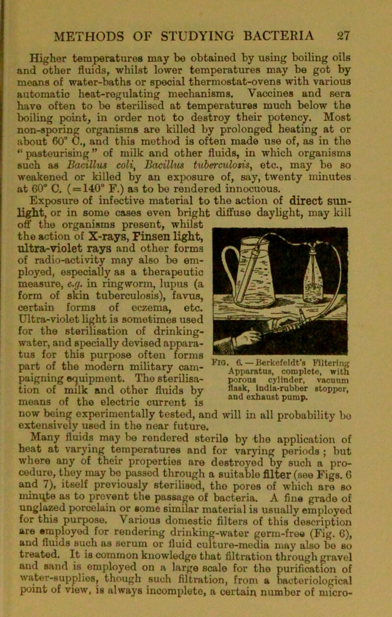 Higher temperatures may be obtained by using boiling oils and other fluids, whilst lower temperatures may be got by means of water-baths or special thermostat-ovens with various automatic heat-regulating mechanisms. Vaccines and sera have often to be sterilised at temperatures much below the boiling point, in order not to destroy their potency. Most non-sporing organisms are killed by prolonged heating at or about 60° 0., and this method is often made use of, as in the “ pasteurising ” of milk and other fluids, in which organisms such as Bacillus coli, Bacillm tuberculosis, etc., may be so weakened or killed by an exposure of, say, twenty minutes at 60° 0. (= 140° F.) as to bo rendered innocuous. Exposure of infective material to the action of direct sun- light, or in some cases even bright diffuse daylight, may kill off the organisms present, whilst the action of X-rays, Finsen light, ultra-violet rays and other forms of radio-activity may also be em- ployed, especially as a therapeutic measure, e.g. in ringworm, lupus (a form of skin tuberculosis), favus, certain forms of eczema, etc. Ultra-violet light is sometimes used for the sterilisation of drinking- water, and specially devised appara- tus for this purpose often forms part of the modern military cam- paigning ecjuipment. The sterilisa- tion of milk and other fluids by moans of the electric current is now being experimentally tested, and will in all probability bo extensively used in the near future. Many fluids may be rendered sterile by the application of heat at varying temperatures and for varying periods ; but where any of their properties are destroyed by such a pro- cedure, they may bo passed through a suitable filter (see Figs. G and 7), itself previously sterilised, the pores of which are so miniate as to prevent the passage of bacteria. A fine grade of ungla^d porcelain or some similar material is usually employed for this purpose. Various domestic filters of this description are employed for rendering drinking-water germ-free (Fig. 6), and fluids such as serum or fluid culture-media may also bo so treated. It is common knowledge that filtration through gravel and sand is employed on a large scale for the purification of water-supplies, though such filtration, from a bacteriological point of view, is always incomplete, a certain number of niicro- Fio. 6.—Berkefeldt's Filtering Apparatus, complete, with ^rous cylinder, vacuum flask, india-rubber stopper, aud exhaust pump.